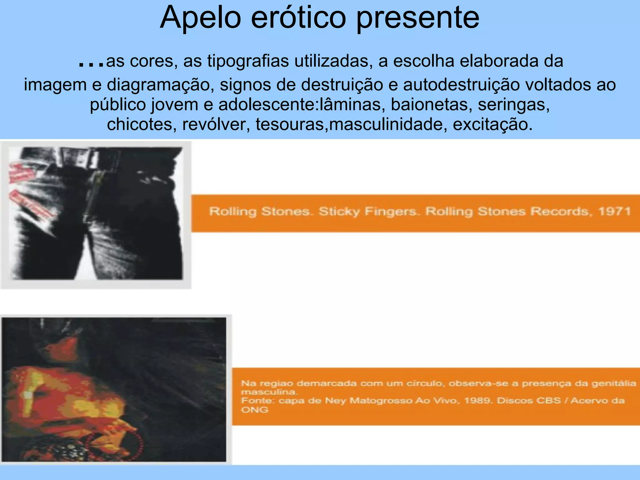 Apelo erótico presente ... as cores, as tipografias utilizadas, a escolha elaborada da imagem e diagramação, signos de destruição e autodestruição voltados ao público jovem e adolescente:lâminas, baionetas, seringas, chicotes, revólver, tesouras,masculinidade, excitação. 