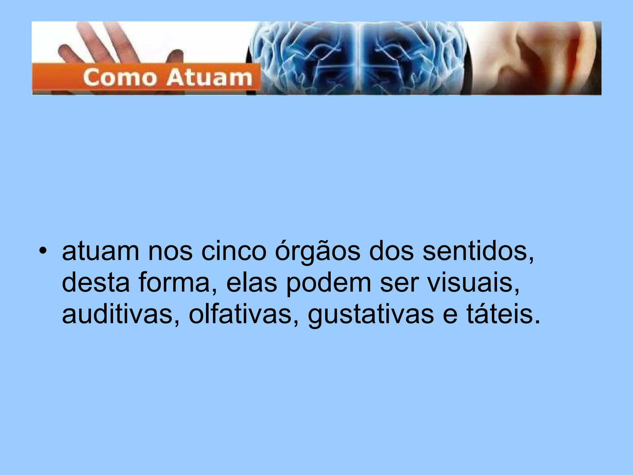 atuam nos cinco órgãos dos sentidos, desta forma, elas podem ser visuais, auditivas, olfativas, gustativas e táteis.  