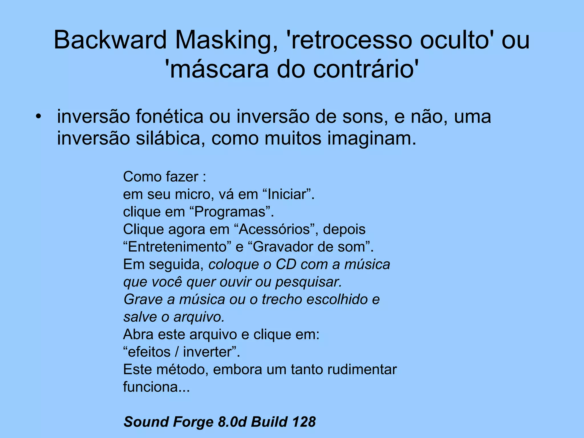 Backward Masking, 'retrocesso oculto' ou 'máscara do contrário' inversão fonética ou inversão de sons, e não, uma inversão silábica, como muitos imaginam. Como fazer : em seu micro, vá em “Iniciar”.  clique em “Programas”. Clique agora em “Acessórios”, depois “Entretenimento” e “Gravador de som”. Em seguida,  coloque o CD com a música que você quer ouvir ou pesquisar. Grave a música ou o trecho escolhido e salve o arquivo. Abra este arquivo e clique em: “efeitos / inverter”. Este método, embora um tanto rudimentar funciona... Sound Forge 8.0d Build 128 
