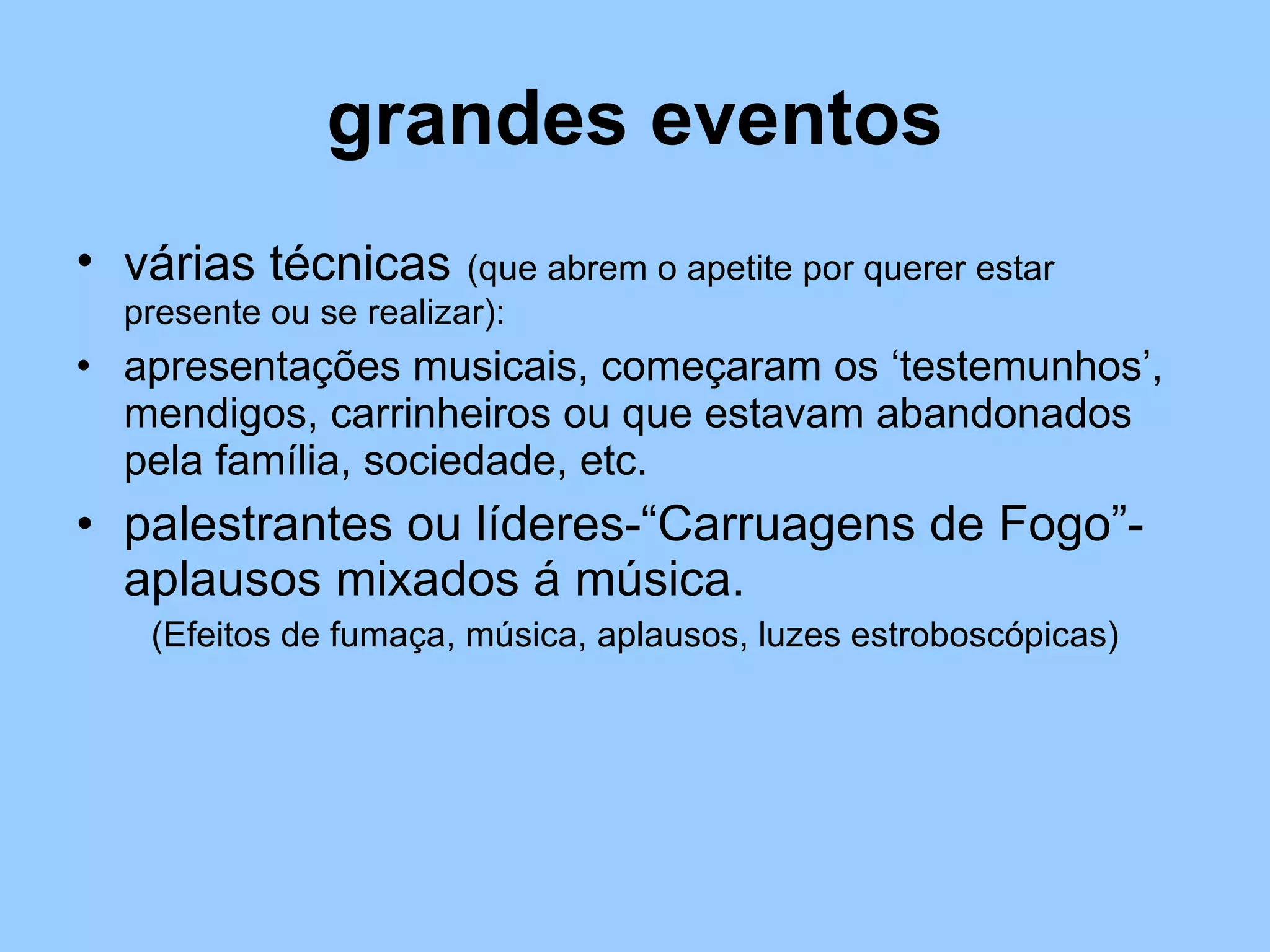 grandes eventos várias técnicas   (que abrem o apetite por querer estar presente ou se realizar): apresentações musicais, começaram os ‘testemunhos’, mendigos, carrinheiros ou que estavam abandonados pela família, sociedade, etc. palestrantes ou líderes-“Carruagens de Fogo”- aplausos mixados á música. (Efeitos de fumaça, música, aplausos, luzes estroboscópicas) 