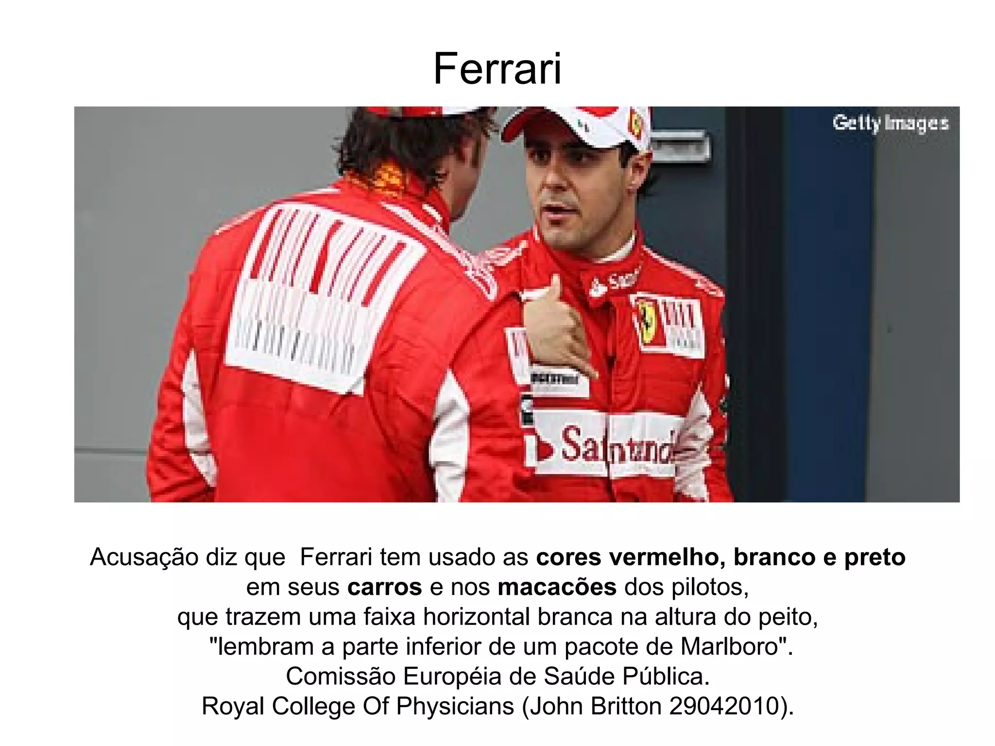 Ferrari Acusação diz que  Ferrari tem usado as  cores vermelho, branco e preto   em seus  carros  e nos  macacões  dos pilotos,  que trazem uma faixa horizontal branca na altura do peito,  "lembram a parte inferior de um pacote de Marlboro". Comissão Européia de Saúde Pública.  Royal College Of Physicians (John Britton 29042010).  