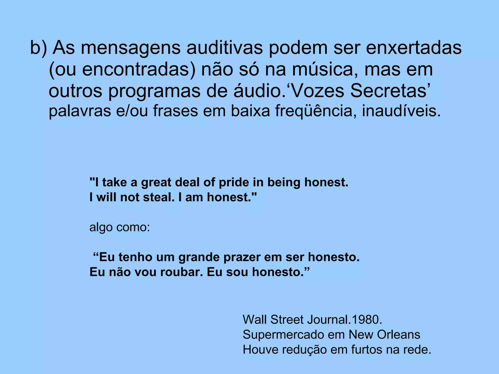 b) As mensagens auditivas podem ser enxertadas (ou encontradas) não só na música, mas em outros programas de áudio.‘Vozes Secretas’  palavras e/ou frases em baixa freqüência, inaudíveis. "I take a great deal of pride in being honest.  I will not steal. I am honest."   algo como: “ Eu tenho um grande prazer em ser honesto. Eu não vou roubar. Eu sou honesto.” Wall Street Journal.1980. Supermercado em New Orleans Houve redução em furtos na rede. 