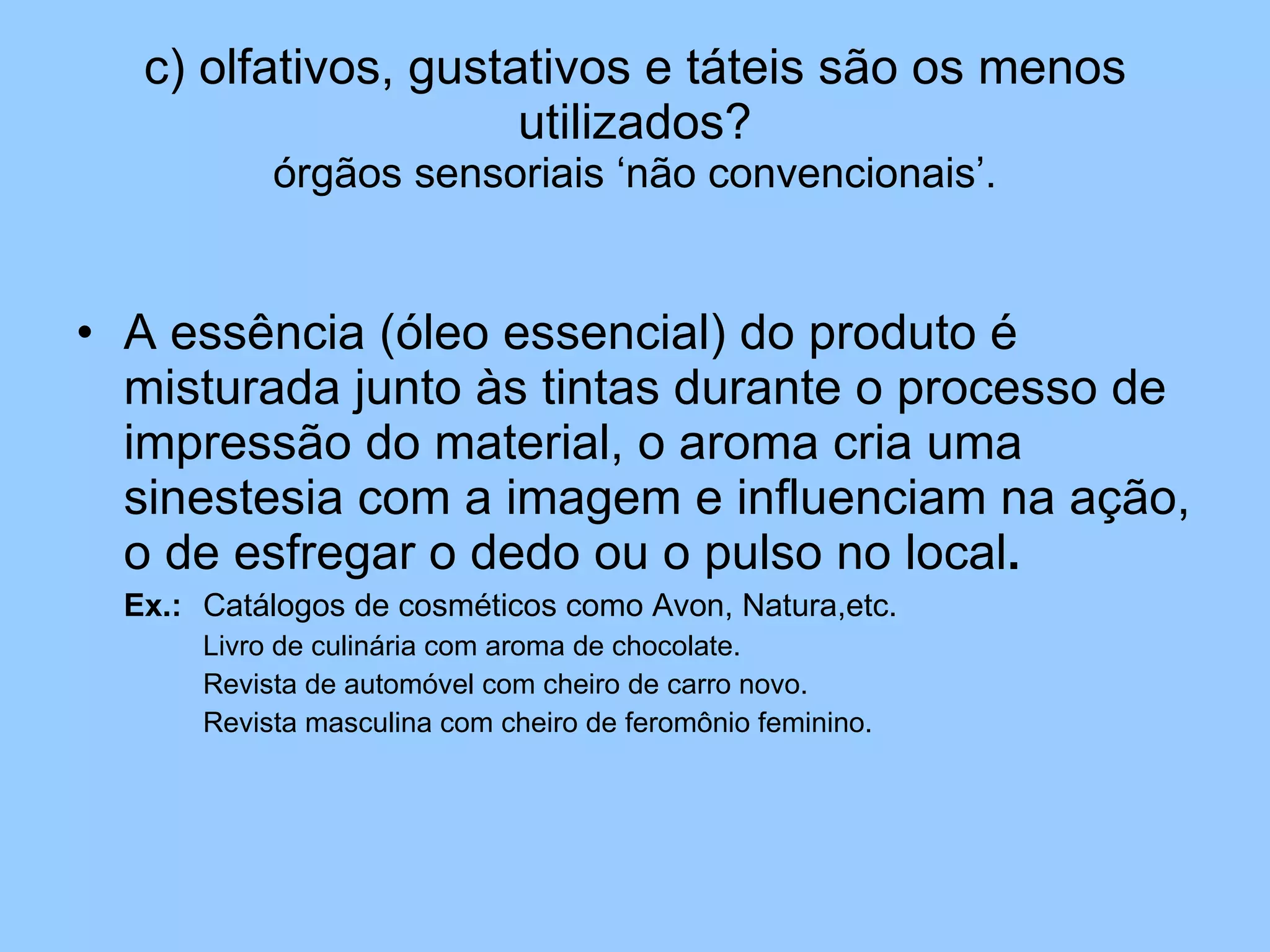 c) olfativos, gustativos e táteis são os menos utilizados? órgãos sensoriais ‘não convencionais’. A essência (óleo essencial) do produto é misturada junto às tintas durante o processo de impressão do material, o aroma cria uma sinestesia com a imagem e influenciam na ação, o de esfregar o dedo ou o pulso no local . Ex.: Catálogos de cosméticos como Avon, Natura,etc. Livro de culinária com aroma de chocolate. Revista de automóvel com cheiro de carro novo. Revista masculina com cheiro de feromônio feminino. 