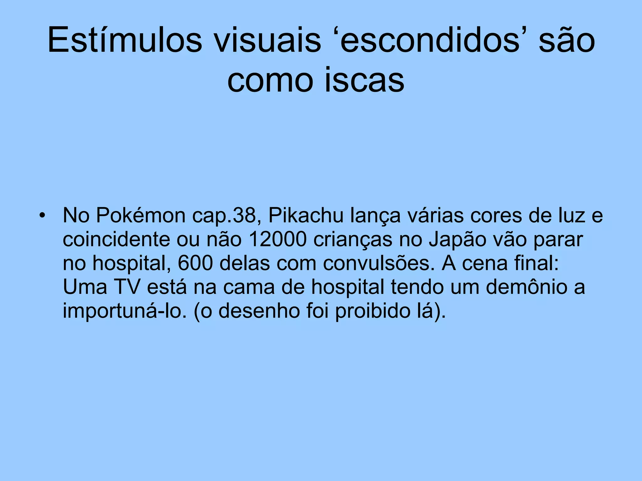 Estímulos visuais ‘escondidos’ são como iscas  No Pokémon cap.38, Pikachu lança várias cores de luz e coincidente ou não 12000 crianças no Japão vão parar no hospital, 600 delas com convulsões. A cena final: Uma TV está na cama de hospital tendo um demônio a importuná-lo. (o desenho foi proibido lá). 