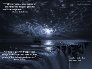 “ N’être personne, pour personne, constitue une des plus grandes souffrances qui soit.”  -Theresa de Calcutta- “ N’aie pas peur de t’approcher lorsqu’un bateau vient vers toi, il se peut qu’il se balance du bon côté.”  -Dicton chinois- Mes chers amis : Bon week-end à tous . 