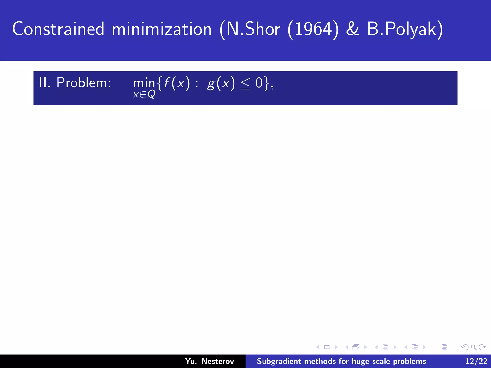 Constrained minimization (N.Shor (1964) & B.Polyak)
II. Problem: min
x∈Q
{f (x) : g(x) ≤ 0},
Yu. Nesterov Subgradient methods for huge-scale problems 12/22
 