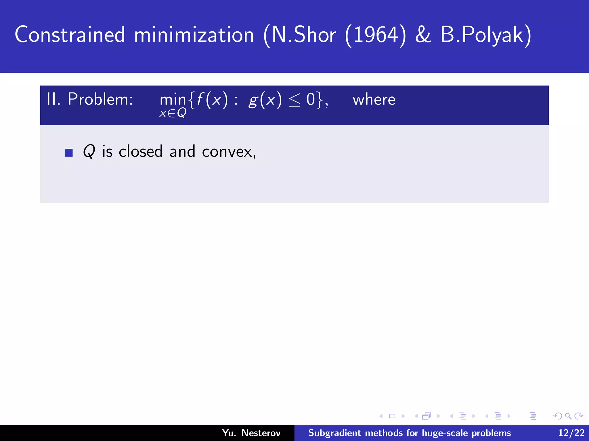 Constrained minimization (N.Shor (1964) & B.Polyak)
II. Problem: min
x∈Q
{f (x) : g(x) ≤ 0}, where
Q is closed and convex,
Yu. Nesterov Subgradient methods for huge-scale problems 12/22
 