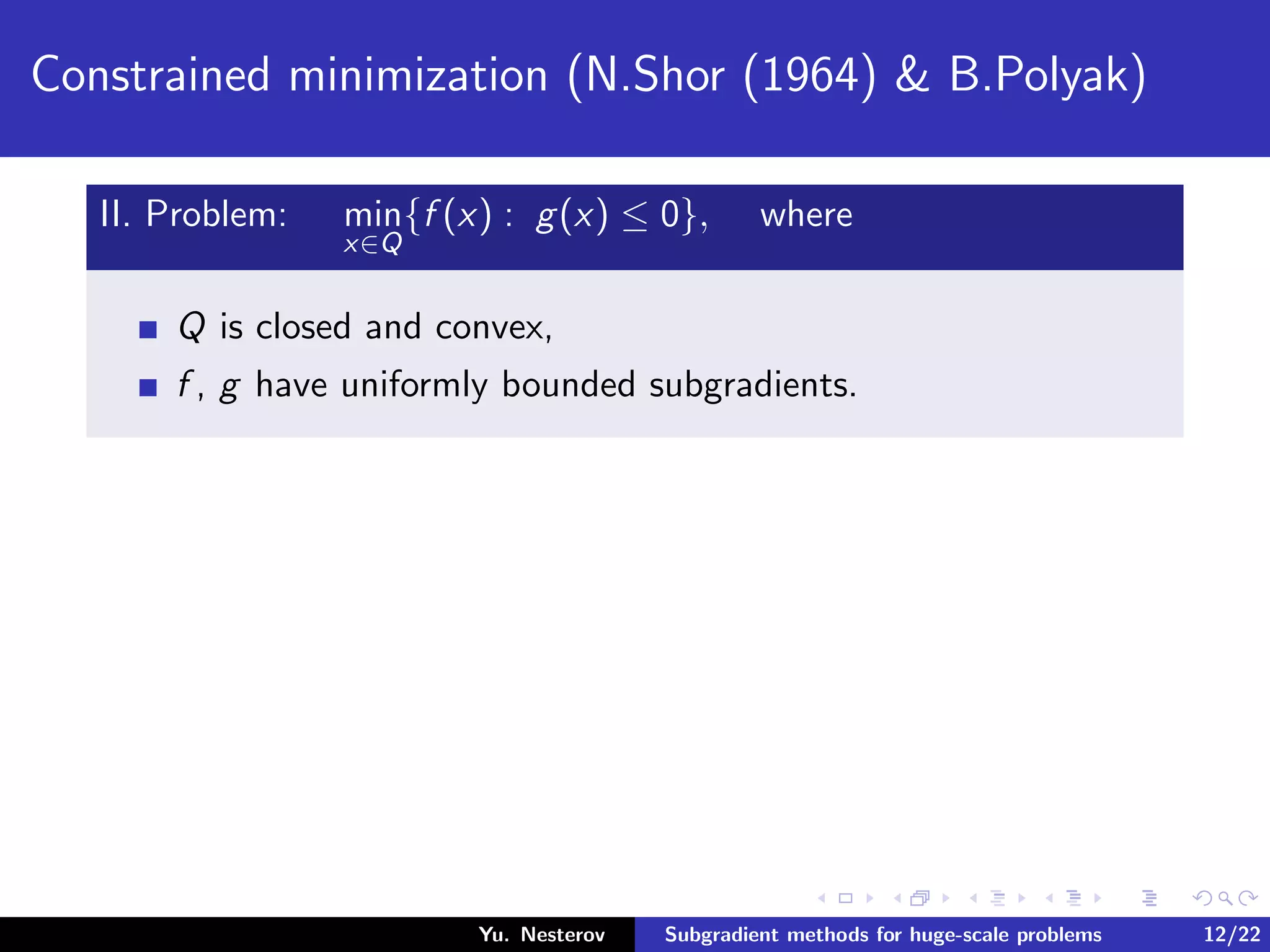 Constrained minimization (N.Shor (1964) & B.Polyak)
II. Problem: min
x∈Q
{f (x) : g(x) ≤ 0}, where
Q is closed and convex,
f , g have uniformly bounded subgradients.
Yu. Nesterov Subgradient methods for huge-scale problems 12/22
 