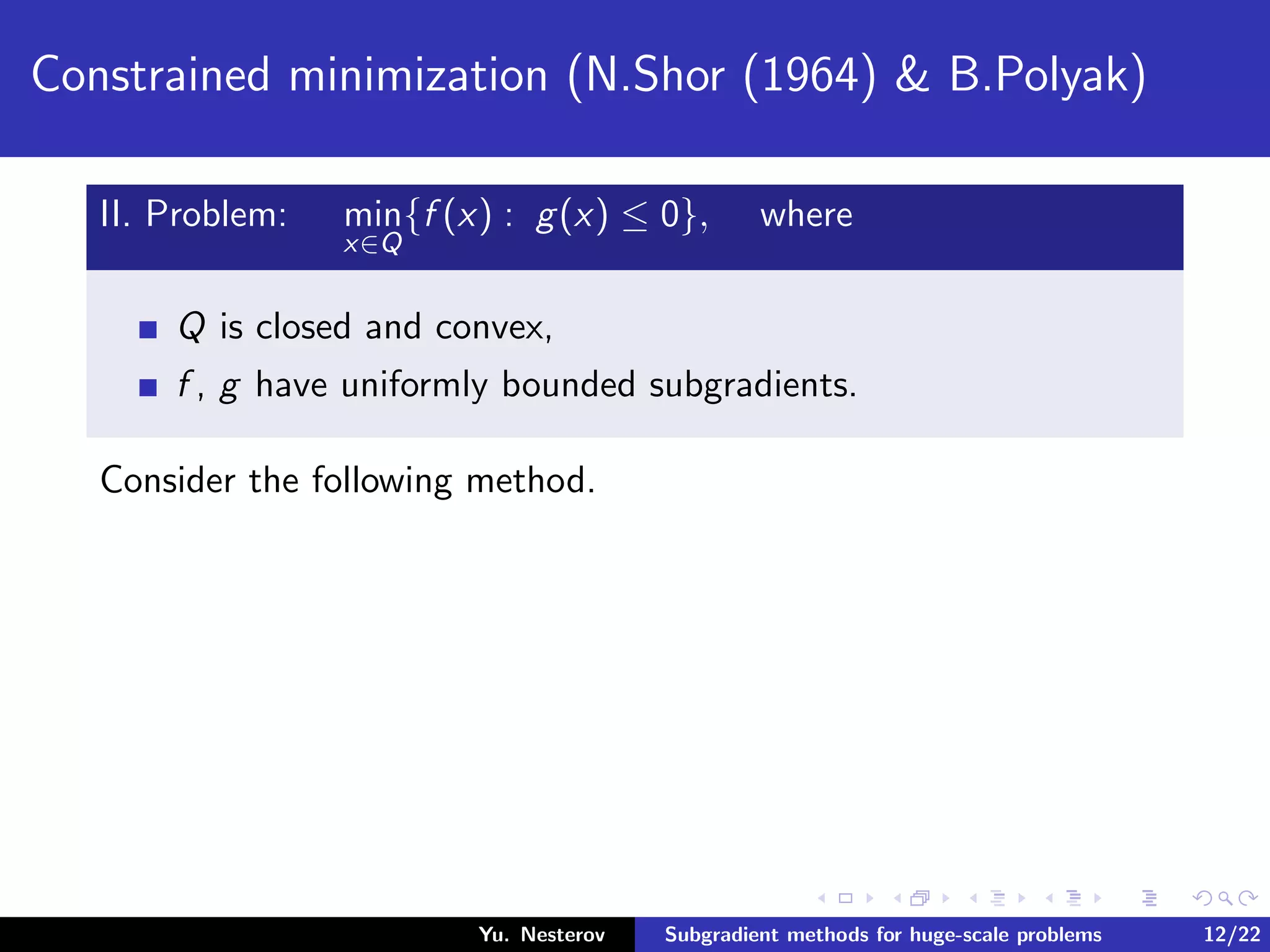 Constrained minimization (N.Shor (1964) & B.Polyak)
II. Problem: min
x∈Q
{f (x) : g(x) ≤ 0}, where
Q is closed and convex,
f , g have uniformly bounded subgradients.
Consider the following method.
Yu. Nesterov Subgradient methods for huge-scale problems 12/22
 