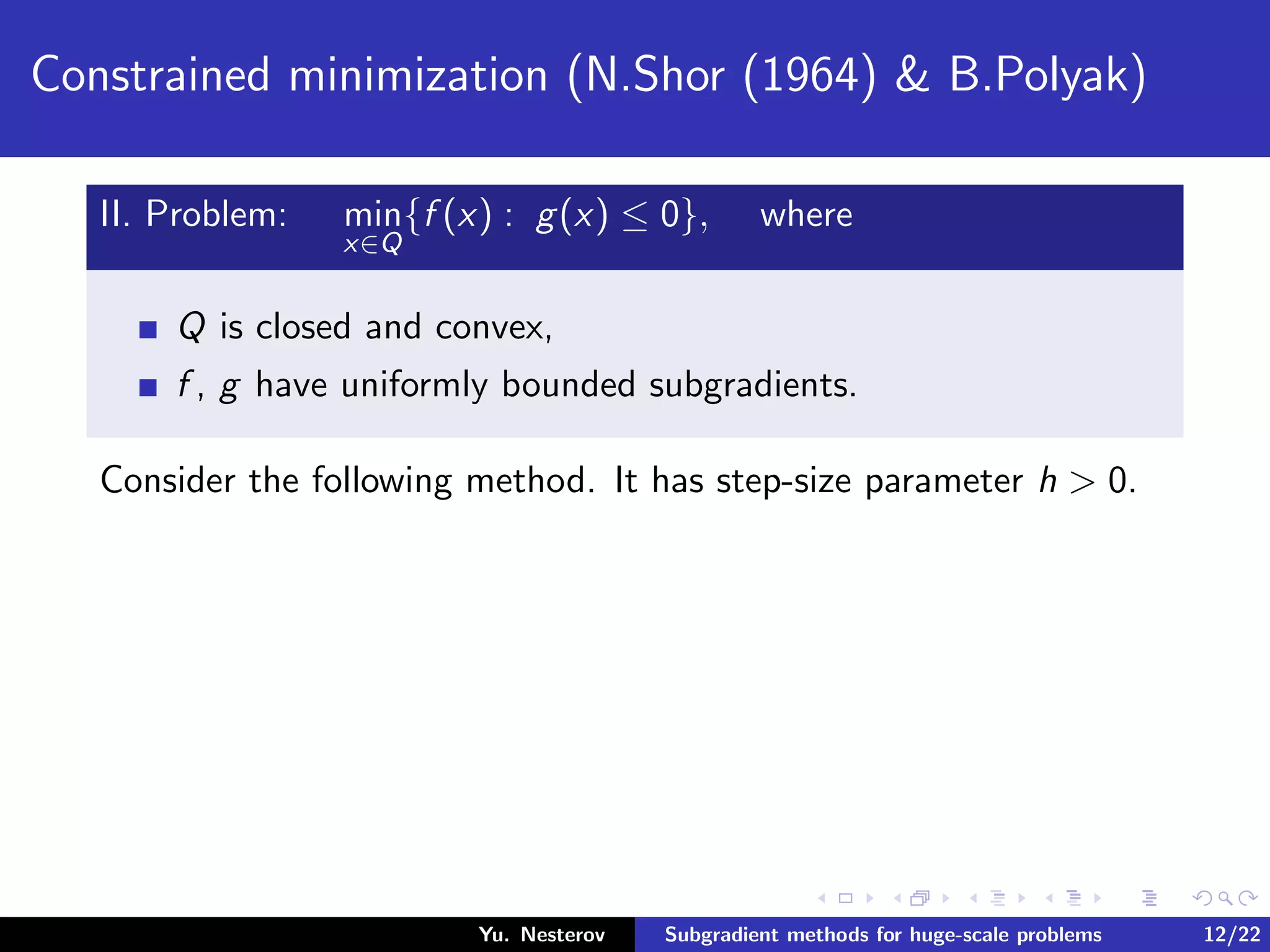 Constrained minimization (N.Shor (1964) & B.Polyak)
II. Problem: min
x∈Q
{f (x) : g(x) ≤ 0}, where
Q is closed and convex,
f , g have uniformly bounded subgradients.
Consider the following method. It has step-size parameter h > 0.
Yu. Nesterov Subgradient methods for huge-scale problems 12/22
 