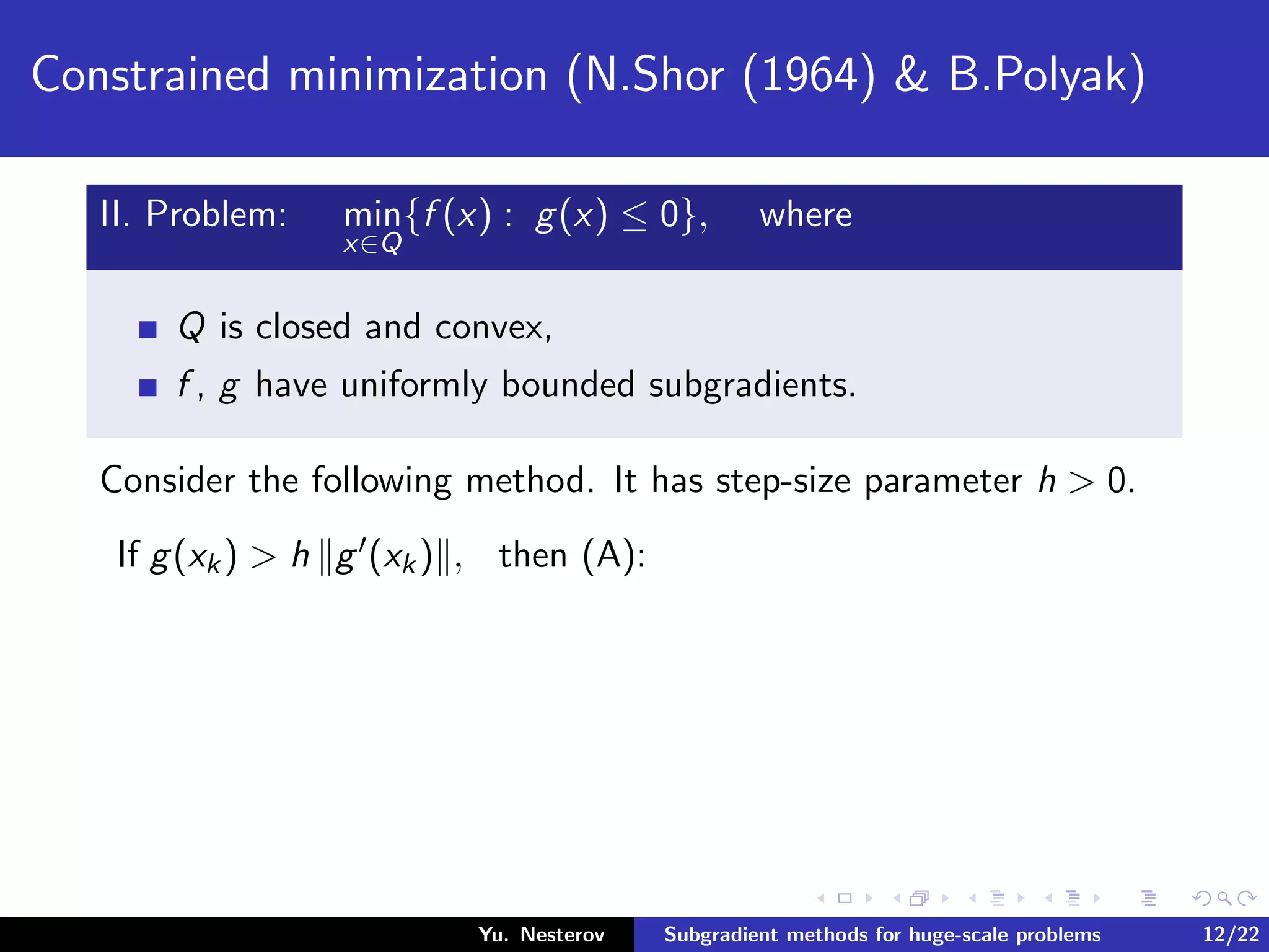 Constrained minimization (N.Shor (1964) & B.Polyak)
II. Problem: min
x∈Q
{f (x) : g(x) ≤ 0}, where
Q is closed and convex,
f , g have uniformly bounded subgradients.
Consider the following method. It has step-size parameter h > 0.
If g(xk) > h g (xk) , then (A):
Yu. Nesterov Subgradient methods for huge-scale problems 12/22
 