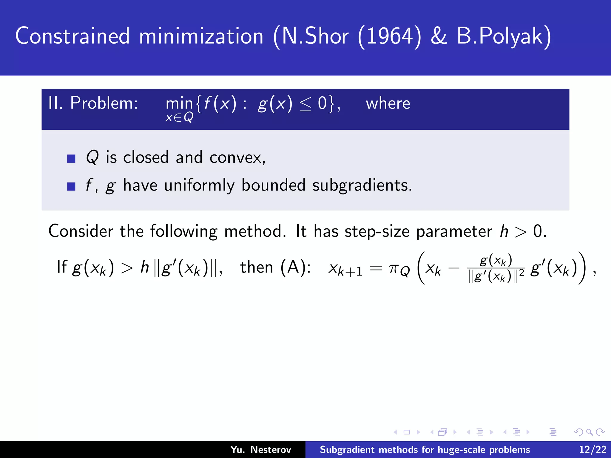 Constrained minimization (N.Shor (1964) & B.Polyak)
II. Problem: min
x∈Q
{f (x) : g(x) ≤ 0}, where
Q is closed and convex,
f , g have uniformly bounded subgradients.
Consider the following method. It has step-size parameter h > 0.
If g(xk) > h g (xk) , then (A): xk+1 = πQ xk − g(xk )
g (xk ) 2 g (xk) ,
Yu. Nesterov Subgradient methods for huge-scale problems 12/22
 