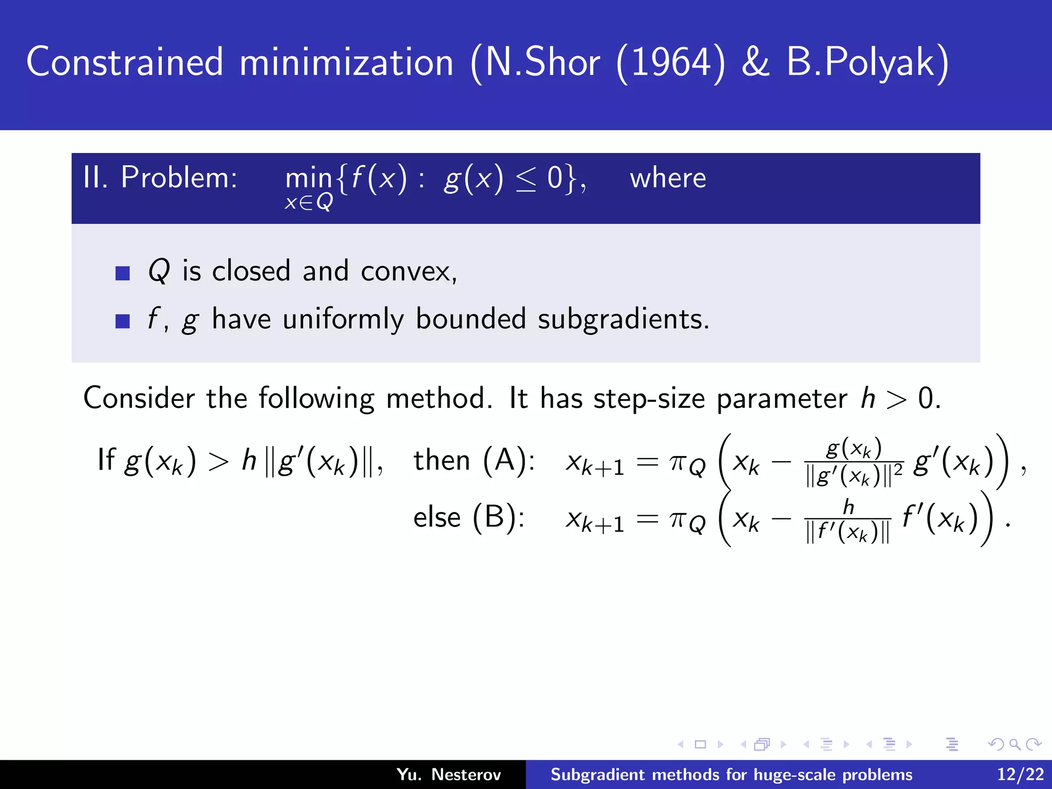 Constrained minimization (N.Shor (1964) & B.Polyak)
II. Problem: min
x∈Q
{f (x) : g(x) ≤ 0}, where
Q is closed and convex,
f , g have uniformly bounded subgradients.
Consider the following method. It has step-size parameter h > 0.
If g(xk) > h g (xk) , then (A): xk+1 = πQ xk − g(xk )
g (xk ) 2 g (xk) ,
else (B): xk+1 = πQ xk − h
f (xk ) f (xk) .
Yu. Nesterov Subgradient methods for huge-scale problems 12/22
 