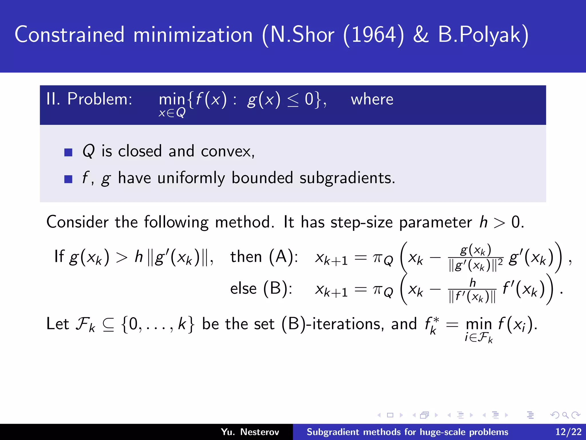 Constrained minimization (N.Shor (1964) & B.Polyak)
II. Problem: min
x∈Q
{f (x) : g(x) ≤ 0}, where
Q is closed and convex,
f , g have uniformly bounded subgradients.
Consider the following method. It has step-size parameter h > 0.
If g(xk) > h g (xk) , then (A): xk+1 = πQ xk − g(xk )
g (xk ) 2 g (xk) ,
else (B): xk+1 = πQ xk − h
f (xk ) f (xk) .
Let Fk ⊆ {0, . . . , k} be the set (B)-iterations, and f ∗
k = min
i∈Fk
f (xi ).
Yu. Nesterov Subgradient methods for huge-scale problems 12/22
 