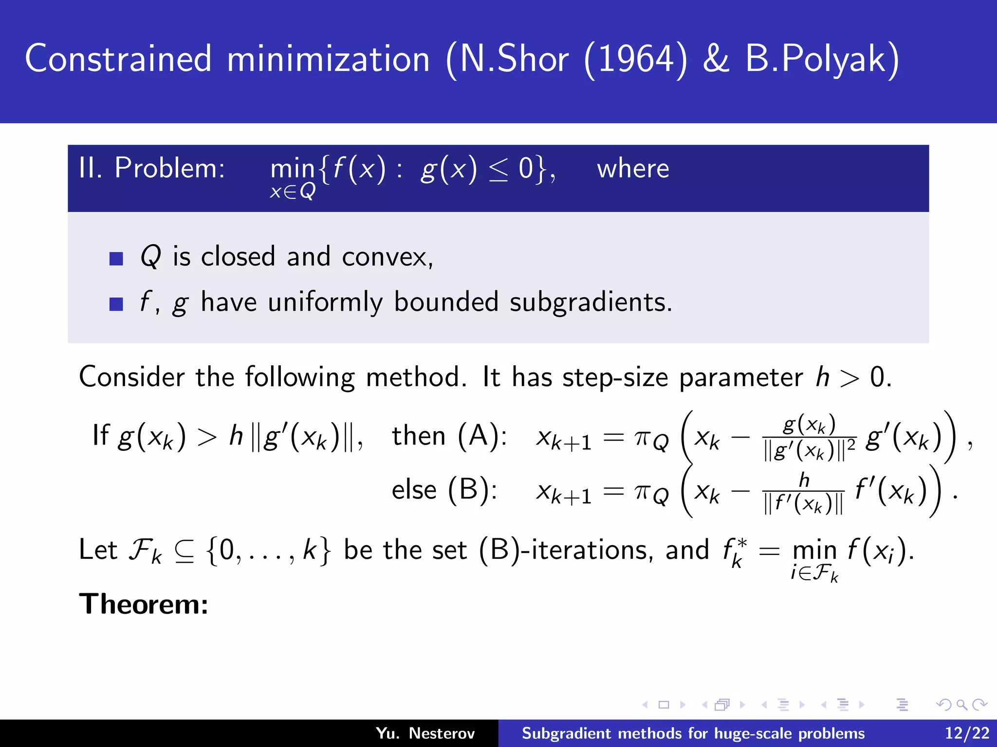 Constrained minimization (N.Shor (1964) & B.Polyak)
II. Problem: min
x∈Q
{f (x) : g(x) ≤ 0}, where
Q is closed and convex,
f , g have uniformly bounded subgradients.
Consider the following method. It has step-size parameter h > 0.
If g(xk) > h g (xk) , then (A): xk+1 = πQ xk − g(xk )
g (xk ) 2 g (xk) ,
else (B): xk+1 = πQ xk − h
f (xk ) f (xk) .
Let Fk ⊆ {0, . . . , k} be the set (B)-iterations, and f ∗
k = min
i∈Fk
f (xi ).
Theorem:
Yu. Nesterov Subgradient methods for huge-scale problems 12/22
 
