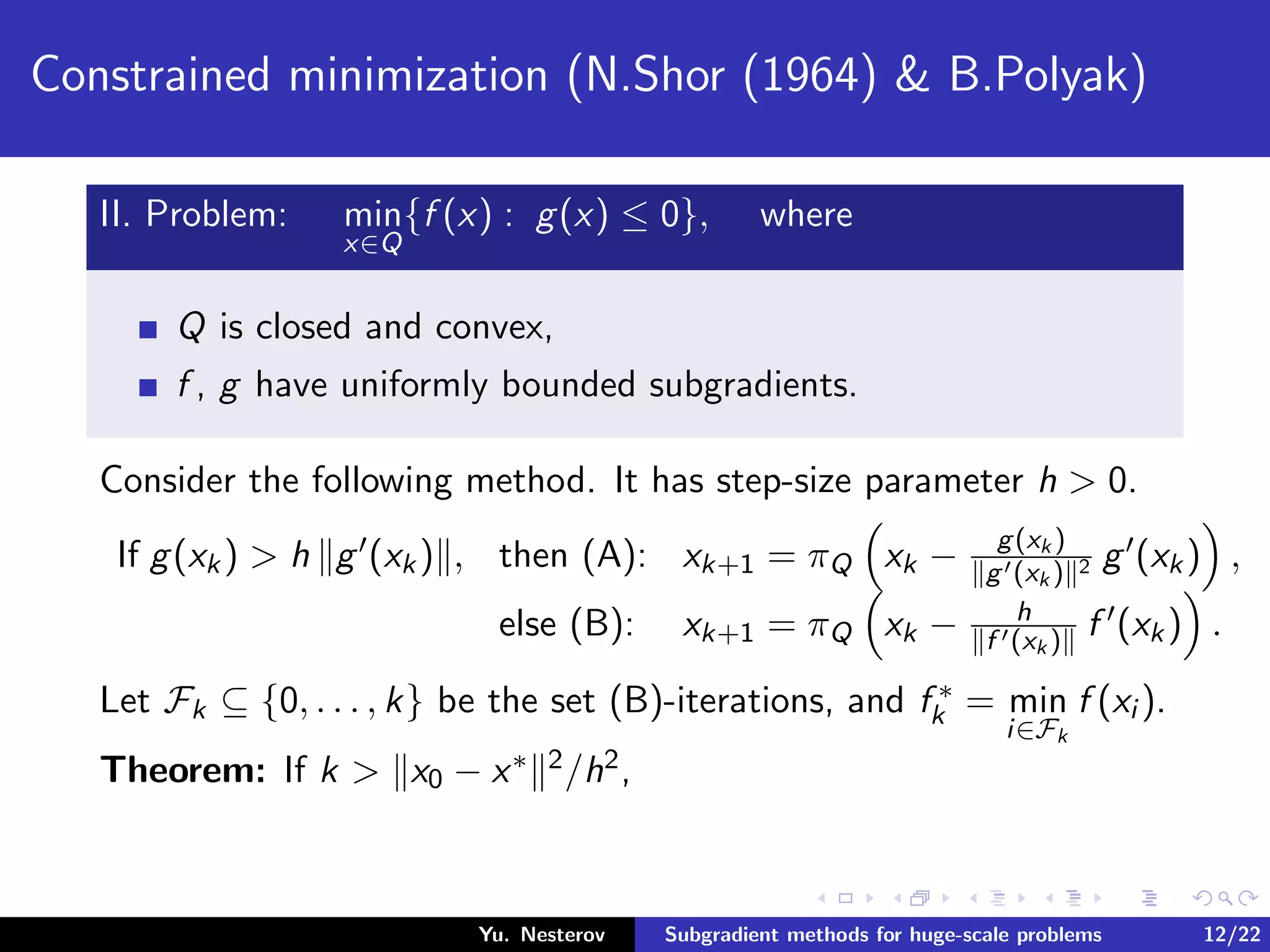 Constrained minimization (N.Shor (1964) & B.Polyak)
II. Problem: min
x∈Q
{f (x) : g(x) ≤ 0}, where
Q is closed and convex,
f , g have uniformly bounded subgradients.
Consider the following method. It has step-size parameter h > 0.
If g(xk) > h g (xk) , then (A): xk+1 = πQ xk − g(xk )
g (xk ) 2 g (xk) ,
else (B): xk+1 = πQ xk − h
f (xk ) f (xk) .
Let Fk ⊆ {0, . . . , k} be the set (B)-iterations, and f ∗
k = min
i∈Fk
f (xi ).
Theorem: If k > x0 − x∗ 2/h2,
Yu. Nesterov Subgradient methods for huge-scale problems 12/22
 