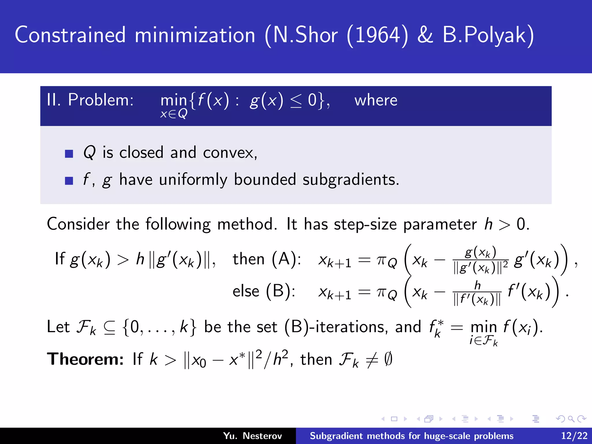 Constrained minimization (N.Shor (1964) & B.Polyak)
II. Problem: min
x∈Q
{f (x) : g(x) ≤ 0}, where
Q is closed and convex,
f , g have uniformly bounded subgradients.
Consider the following method. It has step-size parameter h > 0.
If g(xk) > h g (xk) , then (A): xk+1 = πQ xk − g(xk )
g (xk ) 2 g (xk) ,
else (B): xk+1 = πQ xk − h
f (xk ) f (xk) .
Let Fk ⊆ {0, . . . , k} be the set (B)-iterations, and f ∗
k = min
i∈Fk
f (xi ).
Theorem: If k > x0 − x∗ 2/h2, then Fk = ∅
Yu. Nesterov Subgradient methods for huge-scale problems 12/22
 