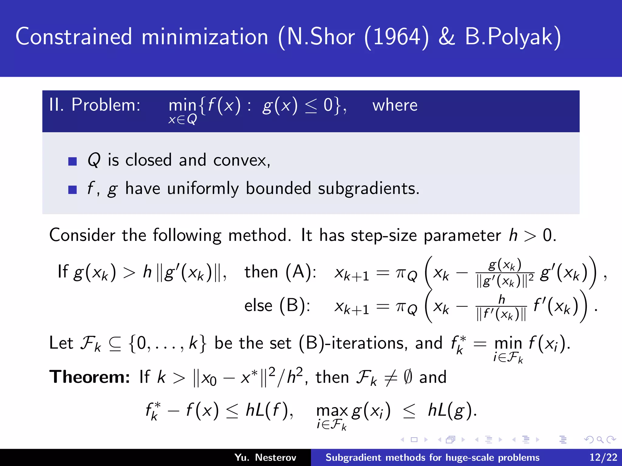 Constrained minimization (N.Shor (1964) & B.Polyak)
II. Problem: min
x∈Q
{f (x) : g(x) ≤ 0}, where
Q is closed and convex,
f , g have uniformly bounded subgradients.
Consider the following method. It has step-size parameter h > 0.
If g(xk) > h g (xk) , then (A): xk+1 = πQ xk − g(xk )
g (xk ) 2 g (xk) ,
else (B): xk+1 = πQ xk − h
f (xk ) f (xk) .
Let Fk ⊆ {0, . . . , k} be the set (B)-iterations, and f ∗
k = min
i∈Fk
f (xi ).
Theorem: If k > x0 − x∗ 2/h2, then Fk = ∅ and
f ∗
k − f (x) ≤ hL(f ), max
i∈Fk
g(xi ) ≤ hL(g).
Yu. Nesterov Subgradient methods for huge-scale problems 12/22
 