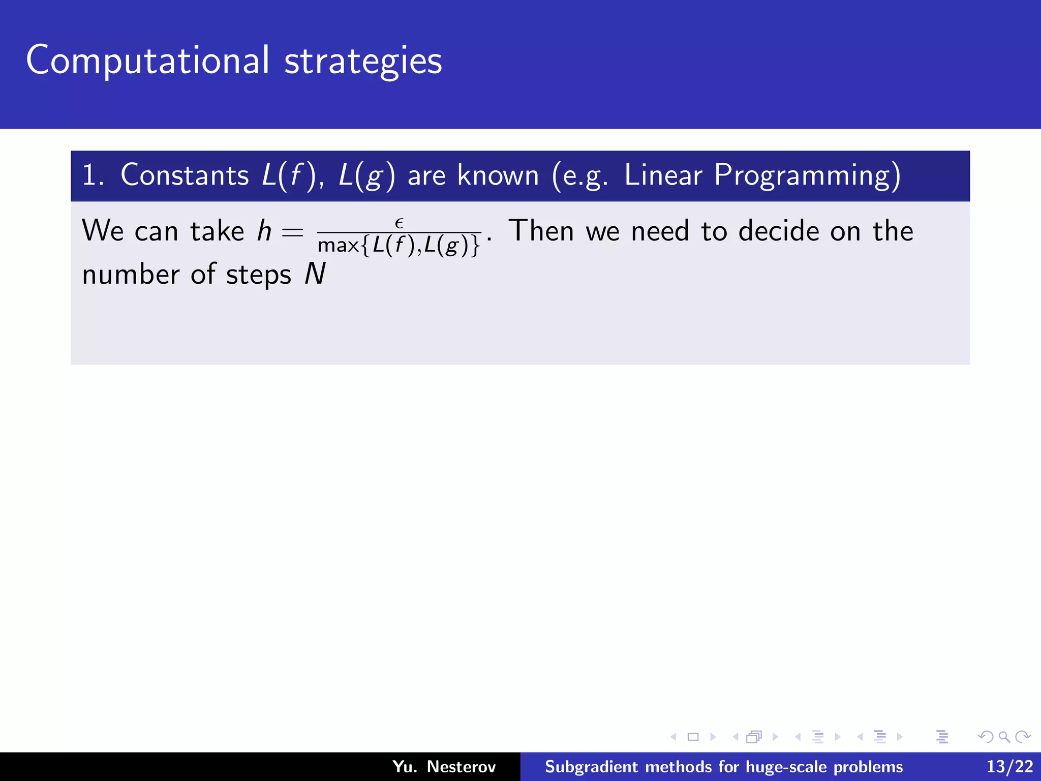 Computational strategies
1. Constants L(f ), L(g) are known (e.g. Linear Programming)
We can take h = max{L(f ),L(g)}. Then we need to decide on the
number of steps N
Yu. Nesterov Subgradient methods for huge-scale problems 13/22
 
