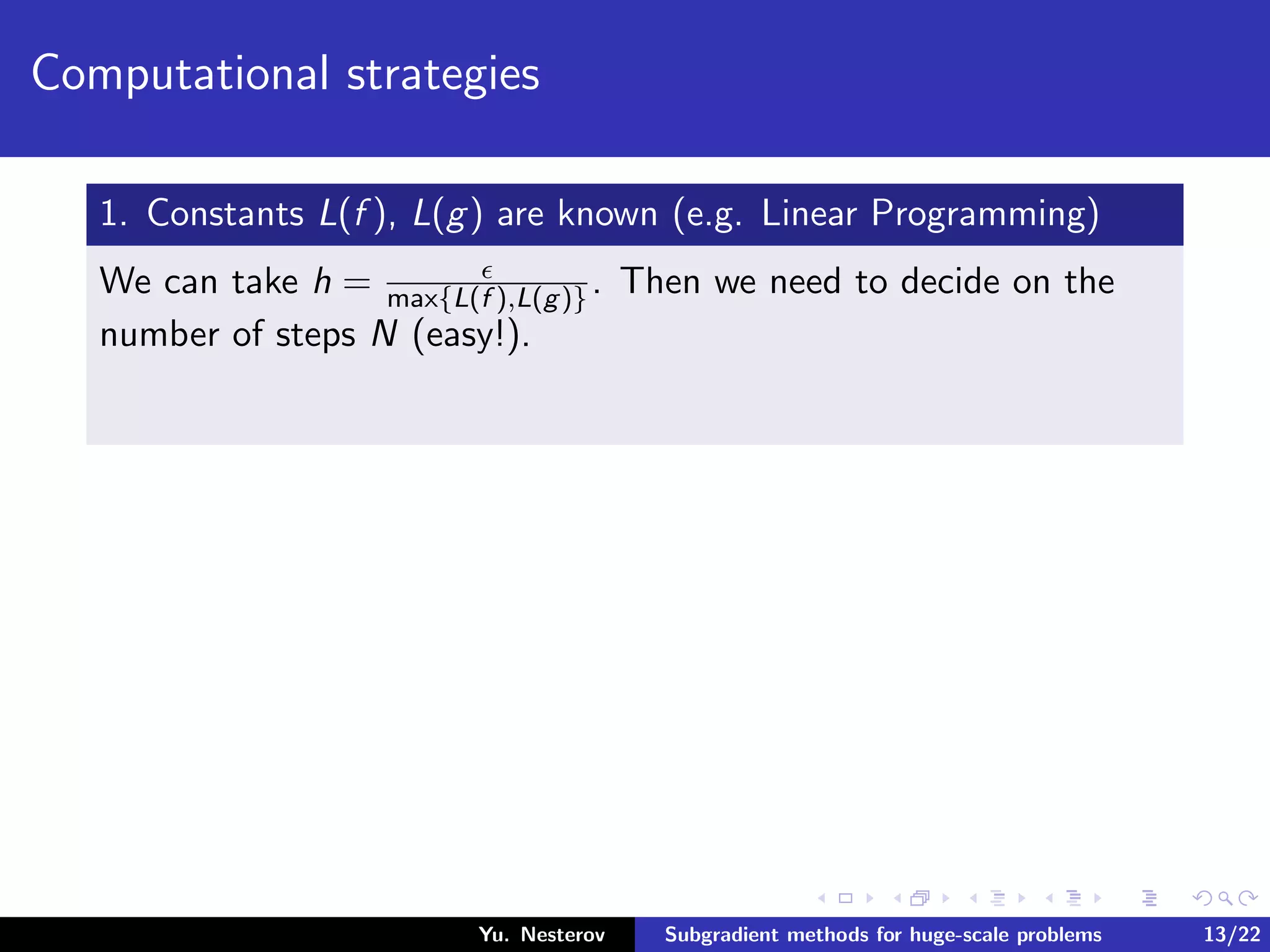 Computational strategies
1. Constants L(f ), L(g) are known (e.g. Linear Programming)
We can take h = max{L(f ),L(g)}. Then we need to decide on the
number of steps N (easy!).
Yu. Nesterov Subgradient methods for huge-scale problems 13/22
 
