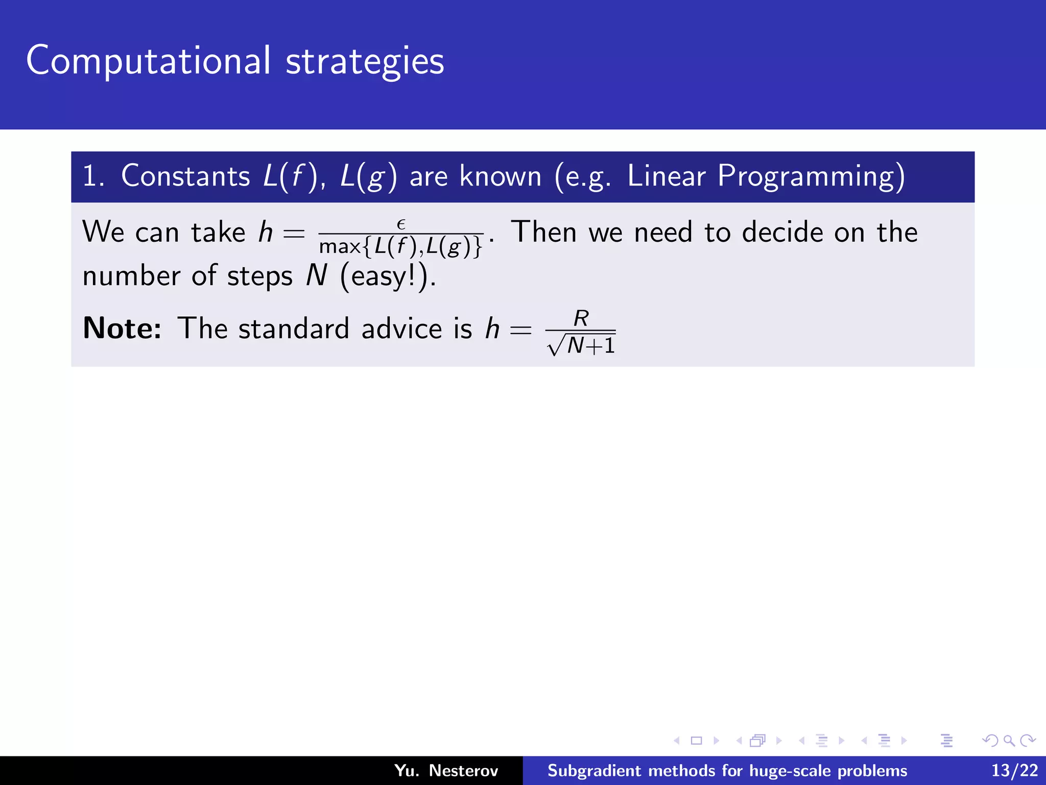 Computational strategies
1. Constants L(f ), L(g) are known (e.g. Linear Programming)
We can take h = max{L(f ),L(g)}. Then we need to decide on the
number of steps N (easy!).
Note: The standard advice is h = R√
N+1
Yu. Nesterov Subgradient methods for huge-scale problems 13/22
 