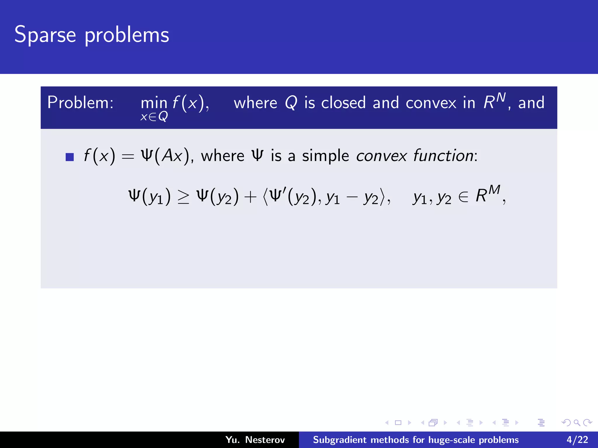 Sparse problems
Problem: min
x∈Q
f (x), where Q is closed and convex in RN, and
f (x) = Ψ(Ax), where Ψ is a simple convex function:
Ψ(y1) ≥ Ψ(y2) + Ψ (y2), y1 − y2 , y1, y2 ∈ RM
,
Yu. Nesterov Subgradient methods for huge-scale problems 4/22
 