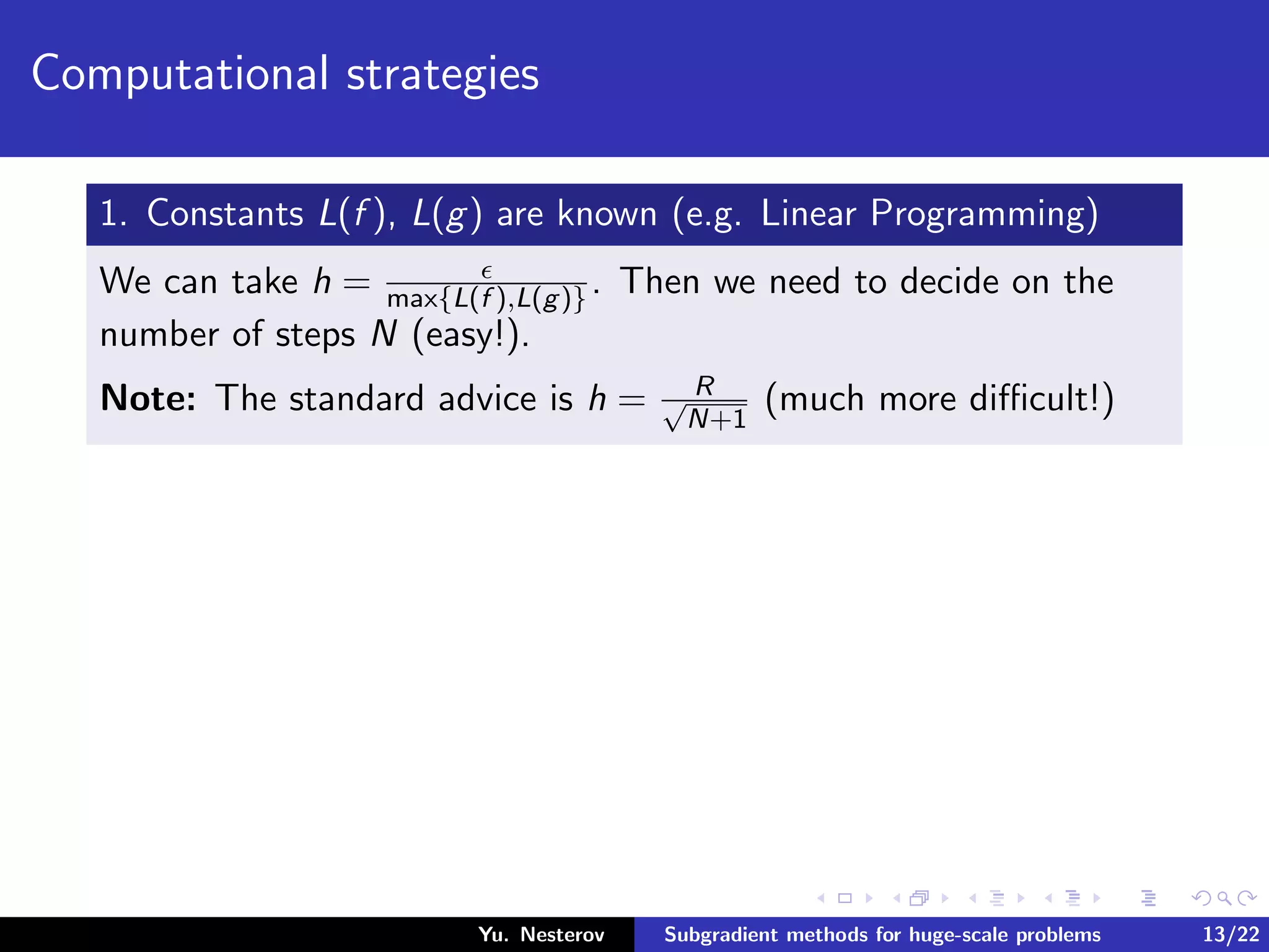 Computational strategies
1. Constants L(f ), L(g) are known (e.g. Linear Programming)
We can take h = max{L(f ),L(g)}. Then we need to decide on the
number of steps N (easy!).
Note: The standard advice is h = R√
N+1
(much more diﬃcult!)
Yu. Nesterov Subgradient methods for huge-scale problems 13/22
 