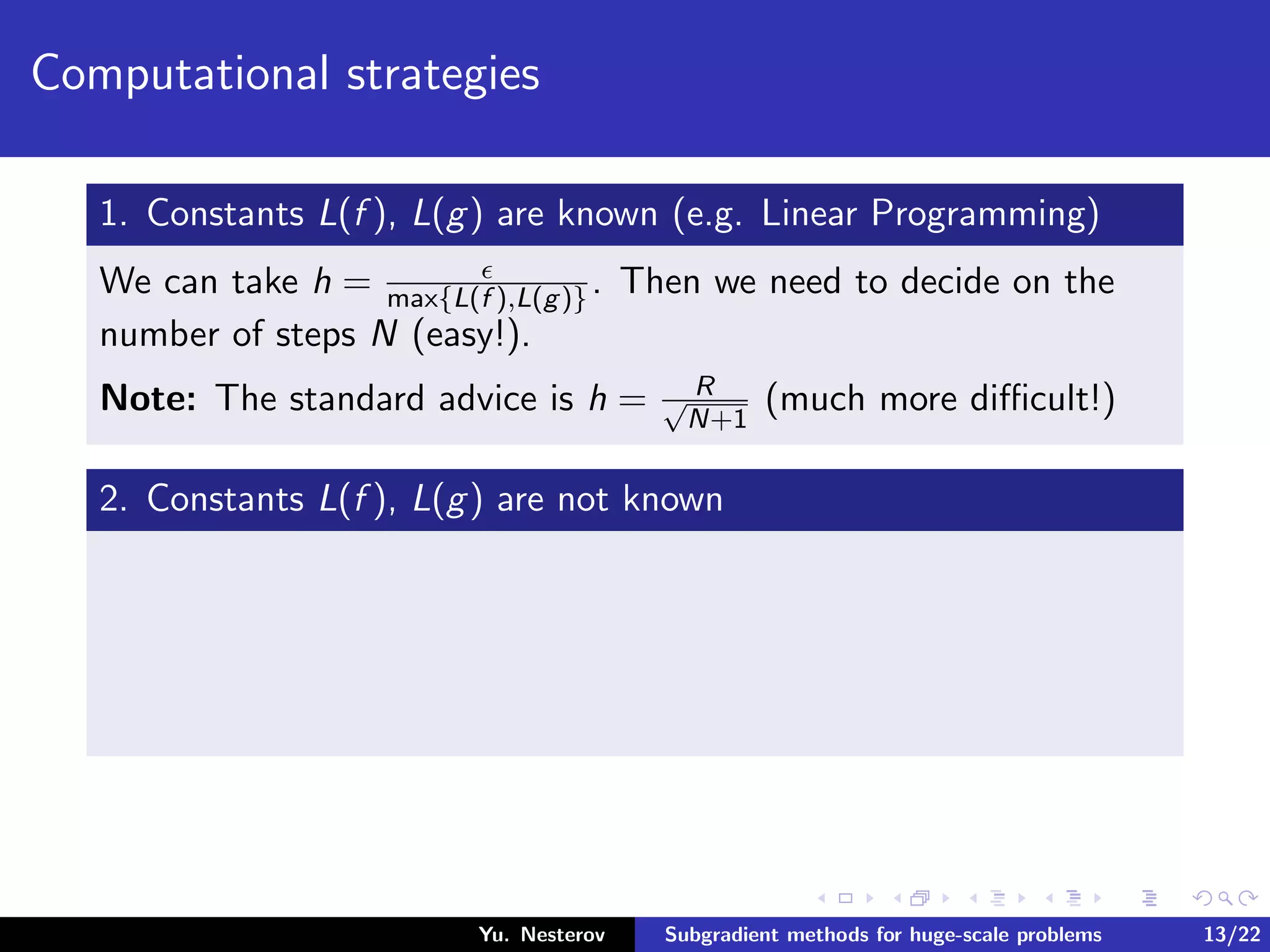 Computational strategies
1. Constants L(f ), L(g) are known (e.g. Linear Programming)
We can take h = max{L(f ),L(g)}. Then we need to decide on the
number of steps N (easy!).
Note: The standard advice is h = R√
N+1
(much more diﬃcult!)
2. Constants L(f ), L(g) are not known
Yu. Nesterov Subgradient methods for huge-scale problems 13/22
 
