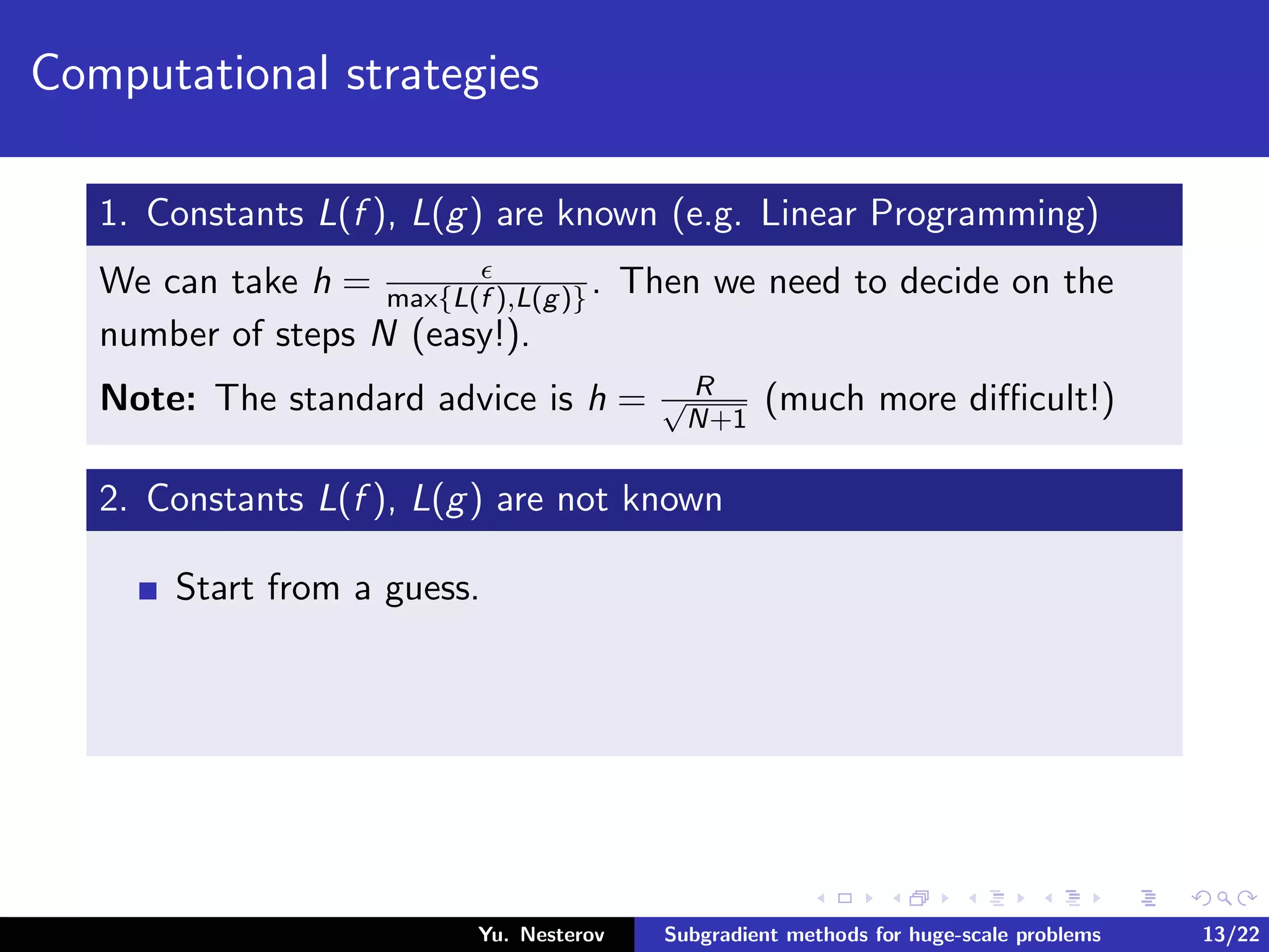 Computational strategies
1. Constants L(f ), L(g) are known (e.g. Linear Programming)
We can take h = max{L(f ),L(g)}. Then we need to decide on the
number of steps N (easy!).
Note: The standard advice is h = R√
N+1
(much more diﬃcult!)
2. Constants L(f ), L(g) are not known
Start from a guess.
Yu. Nesterov Subgradient methods for huge-scale problems 13/22
 