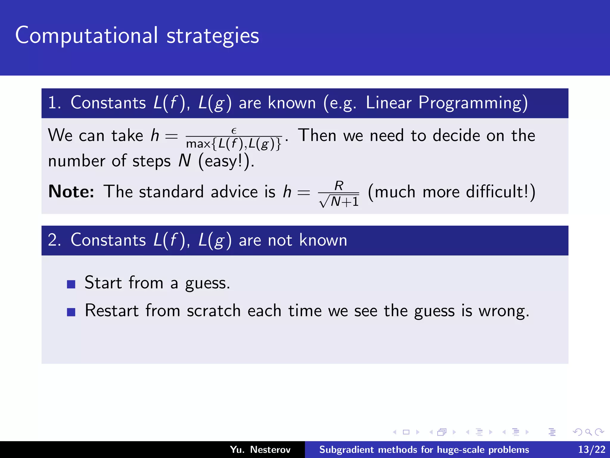 Computational strategies
1. Constants L(f ), L(g) are known (e.g. Linear Programming)
We can take h = max{L(f ),L(g)}. Then we need to decide on the
number of steps N (easy!).
Note: The standard advice is h = R√
N+1
(much more diﬃcult!)
2. Constants L(f ), L(g) are not known
Start from a guess.
Restart from scratch each time we see the guess is wrong.
Yu. Nesterov Subgradient methods for huge-scale problems 13/22
 
