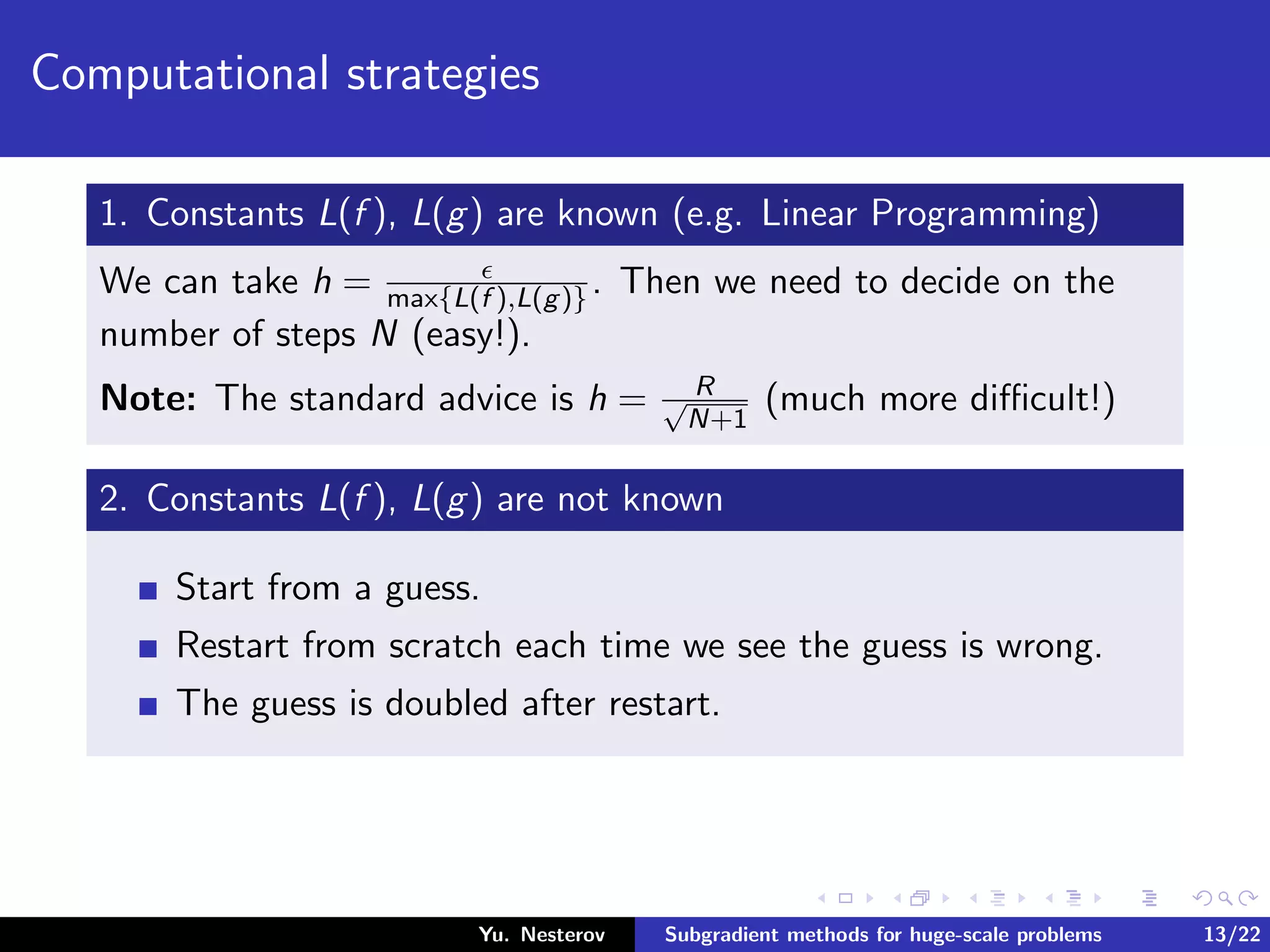 Computational strategies
1. Constants L(f ), L(g) are known (e.g. Linear Programming)
We can take h = max{L(f ),L(g)}. Then we need to decide on the
number of steps N (easy!).
Note: The standard advice is h = R√
N+1
(much more diﬃcult!)
2. Constants L(f ), L(g) are not known
Start from a guess.
Restart from scratch each time we see the guess is wrong.
The guess is doubled after restart.
Yu. Nesterov Subgradient methods for huge-scale problems 13/22
 