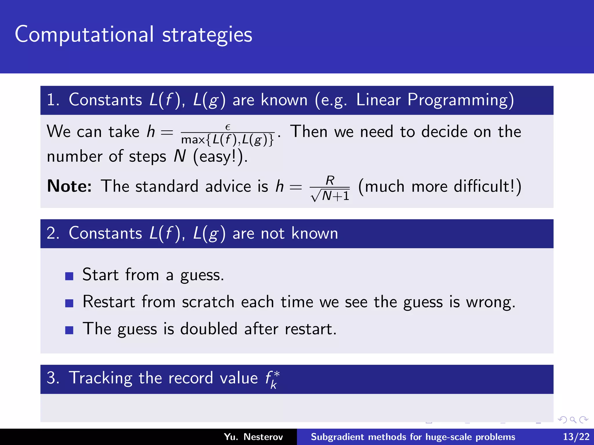 Computational strategies
1. Constants L(f ), L(g) are known (e.g. Linear Programming)
We can take h = max{L(f ),L(g)}. Then we need to decide on the
number of steps N (easy!).
Note: The standard advice is h = R√
N+1
(much more diﬃcult!)
2. Constants L(f ), L(g) are not known
Start from a guess.
Restart from scratch each time we see the guess is wrong.
The guess is doubled after restart.
3. Tracking the record value f ∗
k
Yu. Nesterov Subgradient methods for huge-scale problems 13/22
 