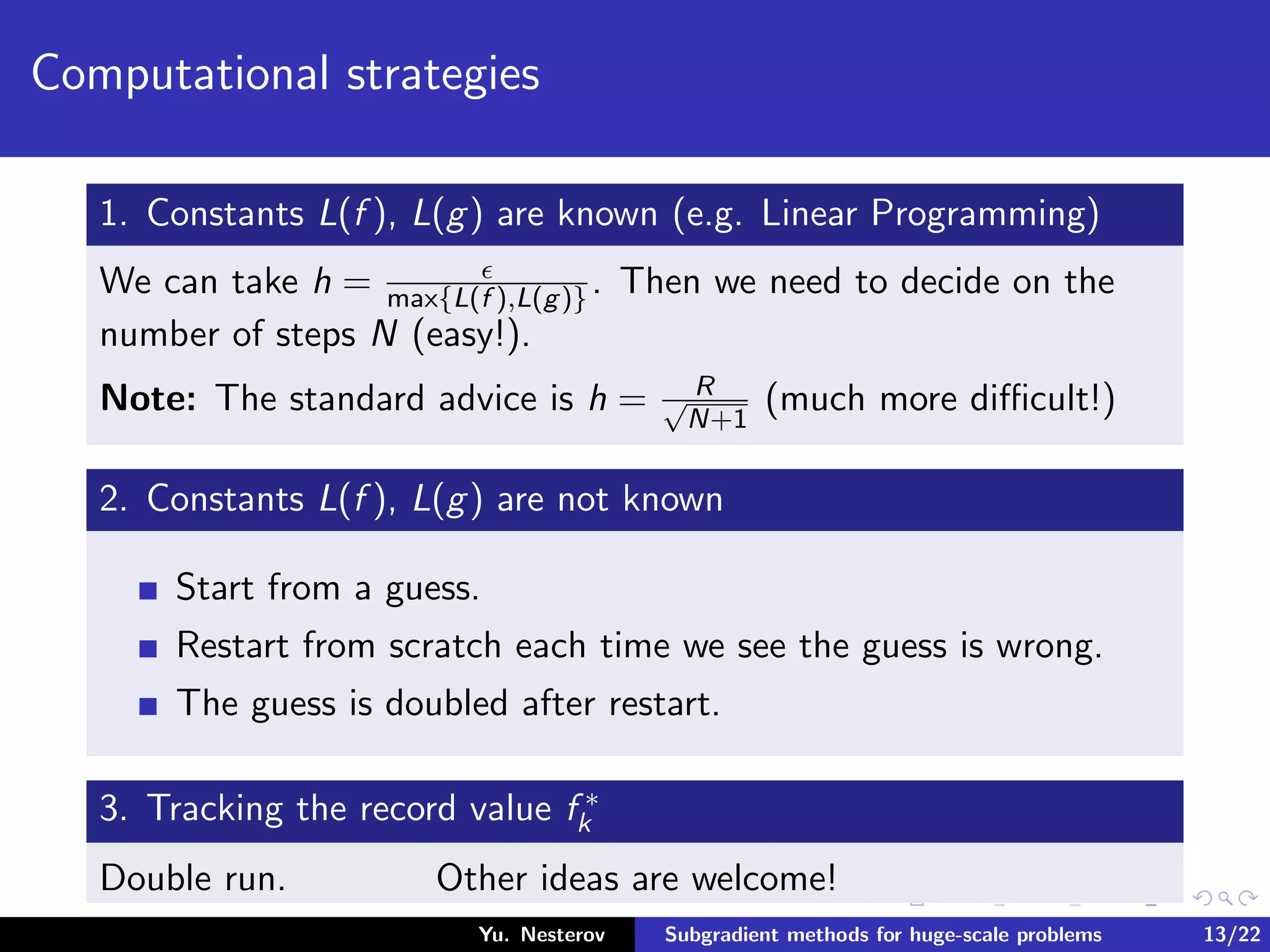 Computational strategies
1. Constants L(f ), L(g) are known (e.g. Linear Programming)
We can take h = max{L(f ),L(g)}. Then we need to decide on the
number of steps N (easy!).
Note: The standard advice is h = R√
N+1
(much more diﬃcult!)
2. Constants L(f ), L(g) are not known
Start from a guess.
Restart from scratch each time we see the guess is wrong.
The guess is doubled after restart.
3. Tracking the record value f ∗
k
Double run. Other ideas are welcome!
Yu. Nesterov Subgradient methods for huge-scale problems 13/22
 