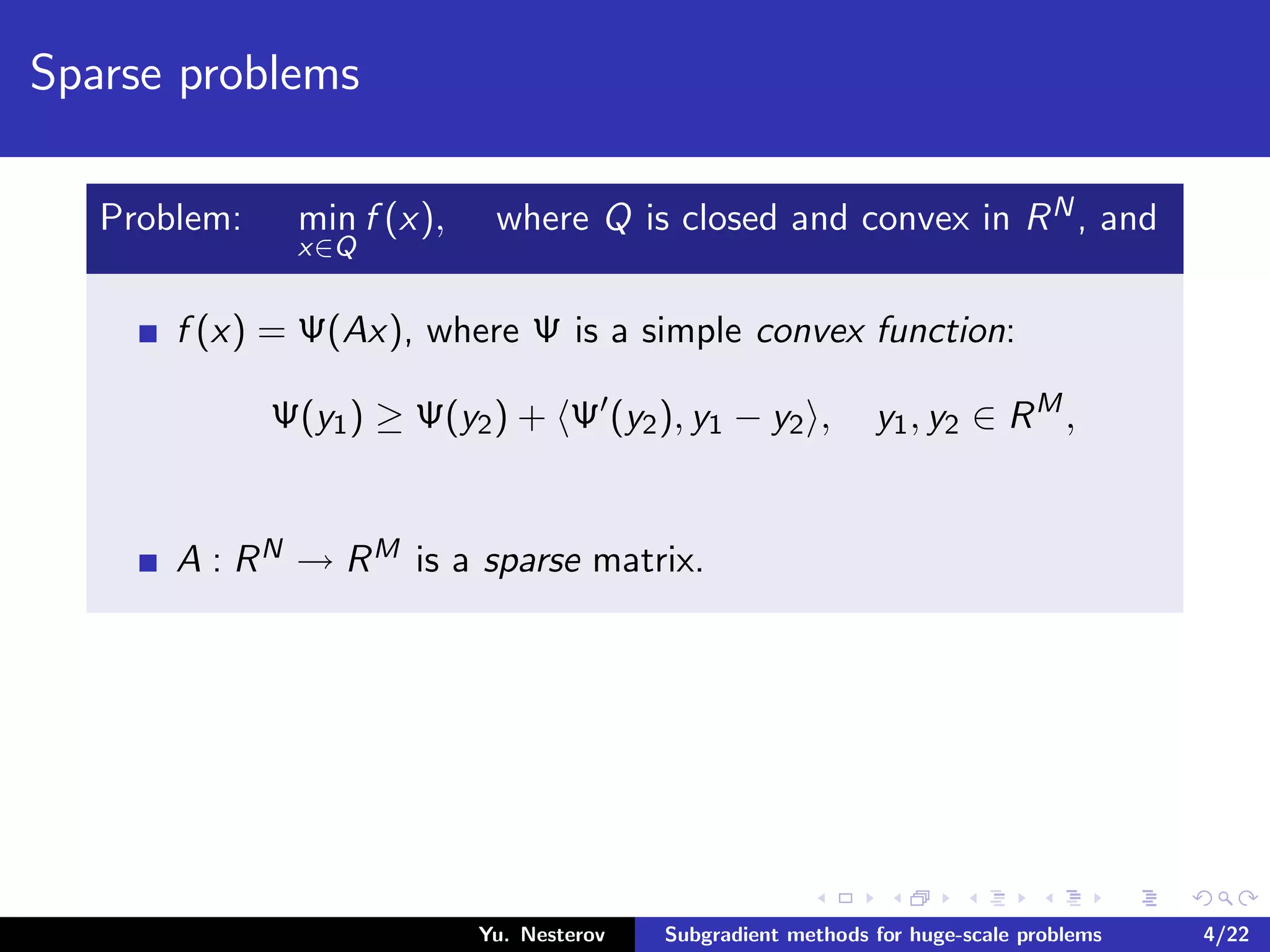 Sparse problems
Problem: min
x∈Q
f (x), where Q is closed and convex in RN, and
f (x) = Ψ(Ax), where Ψ is a simple convex function:
Ψ(y1) ≥ Ψ(y2) + Ψ (y2), y1 − y2 , y1, y2 ∈ RM
,
A : RN → RM is a sparse matrix.
Yu. Nesterov Subgradient methods for huge-scale problems 4/22
 