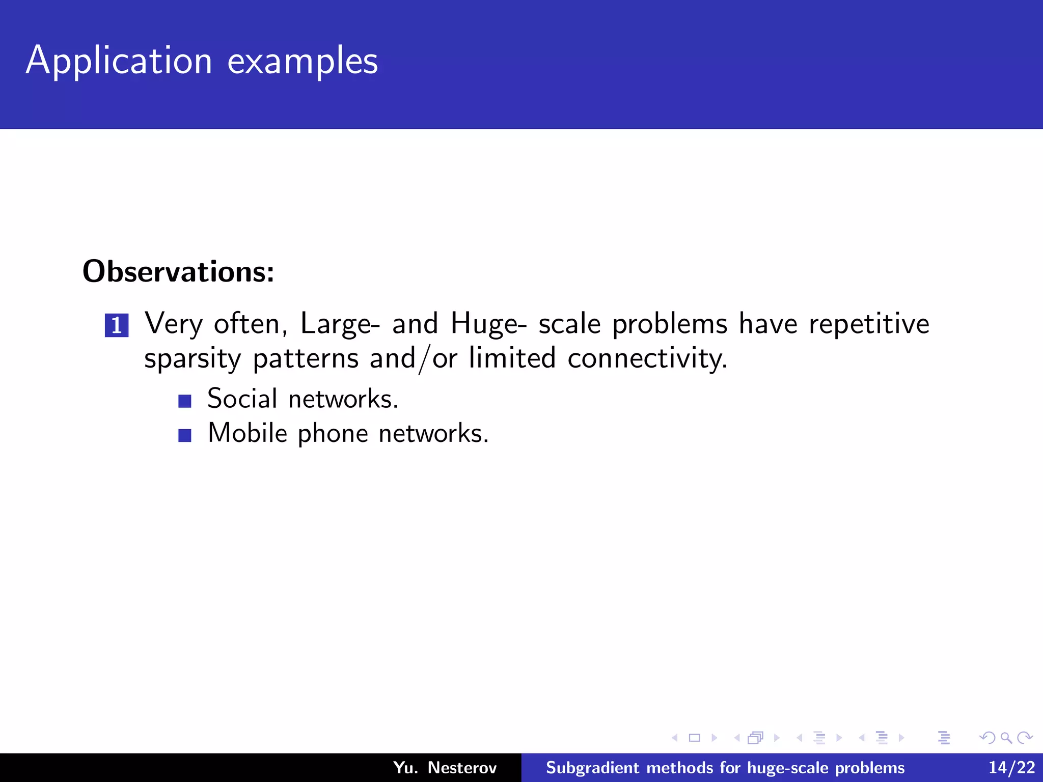 Application examples
Observations:
1 Very often, Large- and Huge- scale problems have repetitive
sparsity patterns and/or limited connectivity.
Social networks.
Mobile phone networks.
Yu. Nesterov Subgradient methods for huge-scale problems 14/22
 