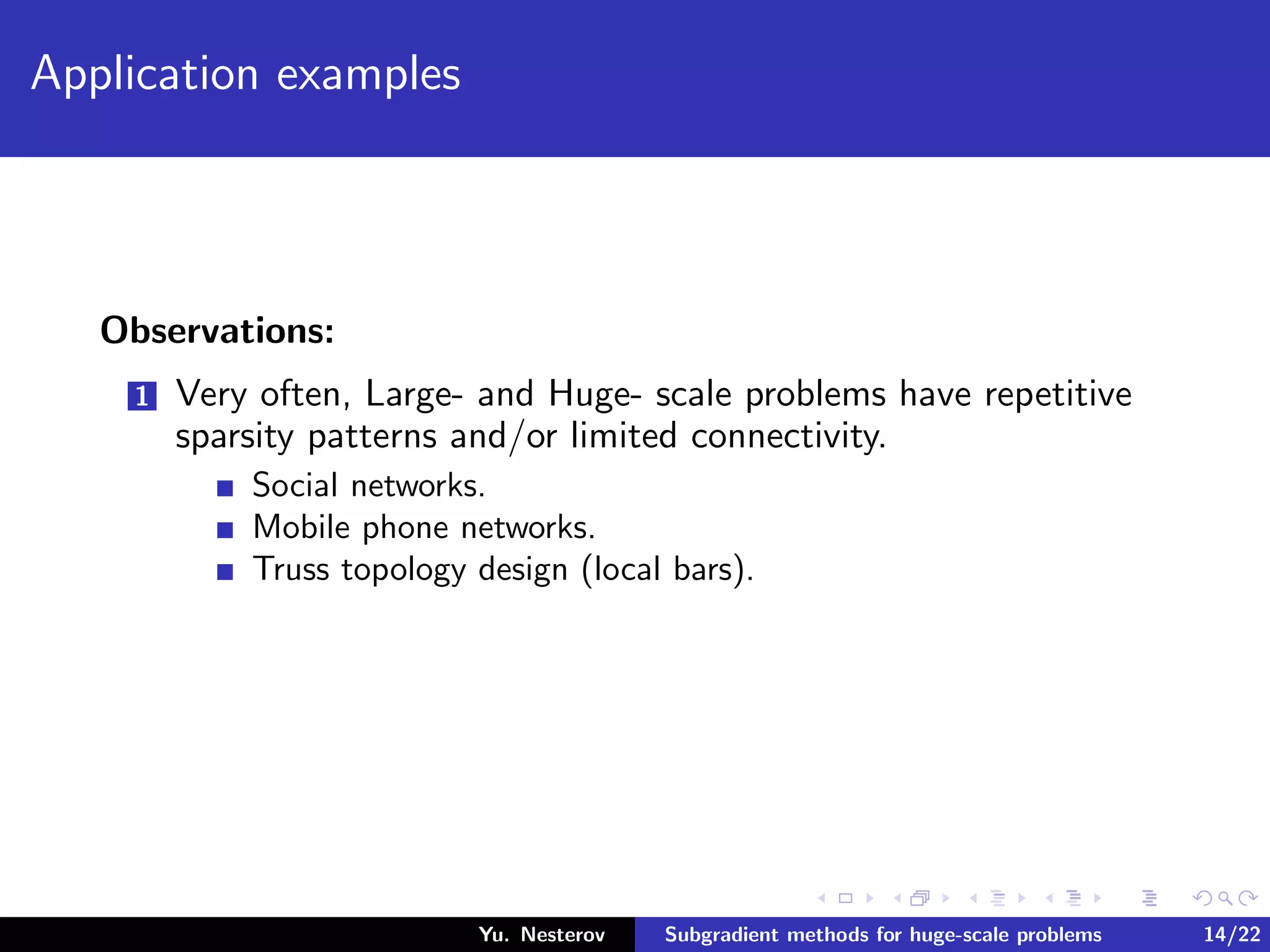 Application examples
Observations:
1 Very often, Large- and Huge- scale problems have repetitive
sparsity patterns and/or limited connectivity.
Social networks.
Mobile phone networks.
Truss topology design (local bars).
Yu. Nesterov Subgradient methods for huge-scale problems 14/22
 