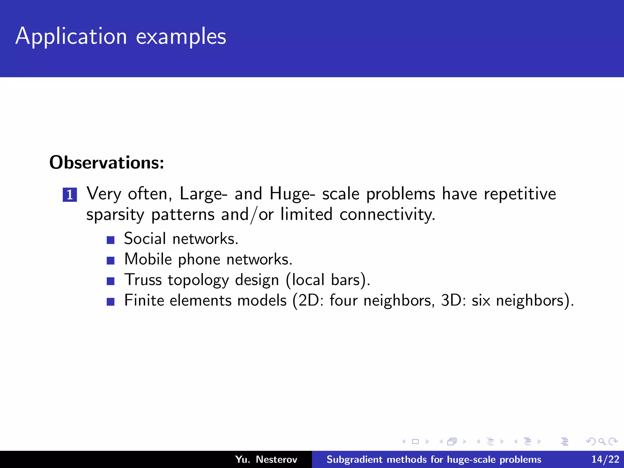 Application examples
Observations:
1 Very often, Large- and Huge- scale problems have repetitive
sparsity patterns and/or limited connectivity.
Social networks.
Mobile phone networks.
Truss topology design (local bars).
Finite elements models (2D: four neighbors, 3D: six neighbors).
Yu. Nesterov Subgradient methods for huge-scale problems 14/22
 