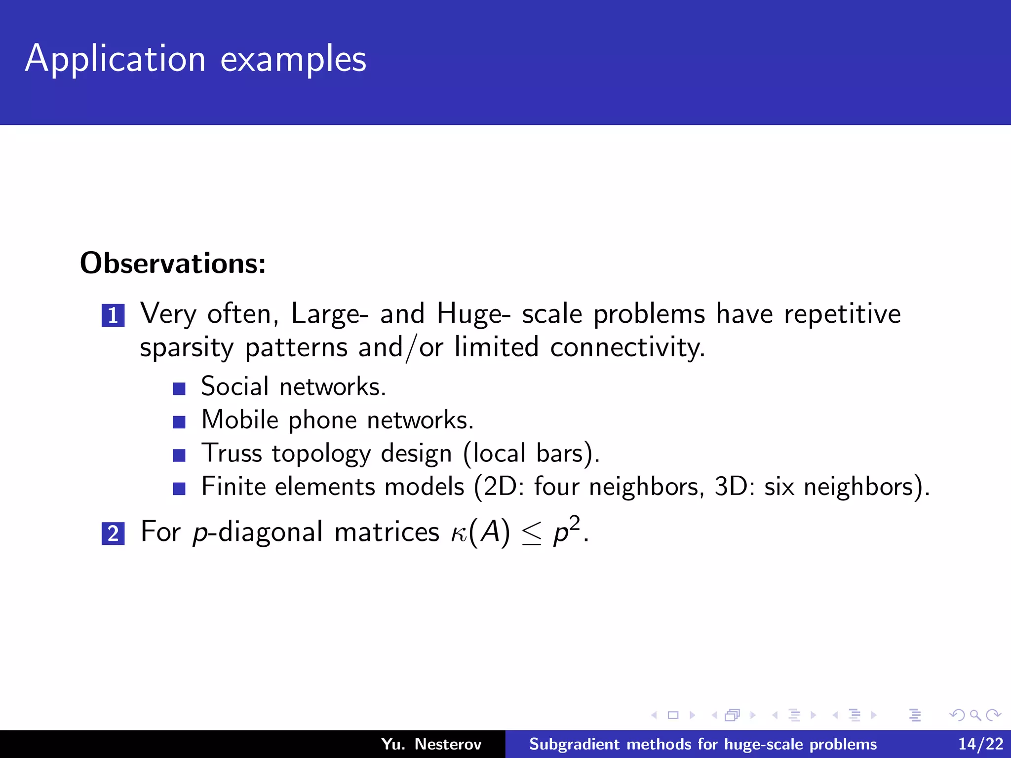 Application examples
Observations:
1 Very often, Large- and Huge- scale problems have repetitive
sparsity patterns and/or limited connectivity.
Social networks.
Mobile phone networks.
Truss topology design (local bars).
Finite elements models (2D: four neighbors, 3D: six neighbors).
2 For p-diagonal matrices κ(A) ≤ p2.
Yu. Nesterov Subgradient methods for huge-scale problems 14/22
 