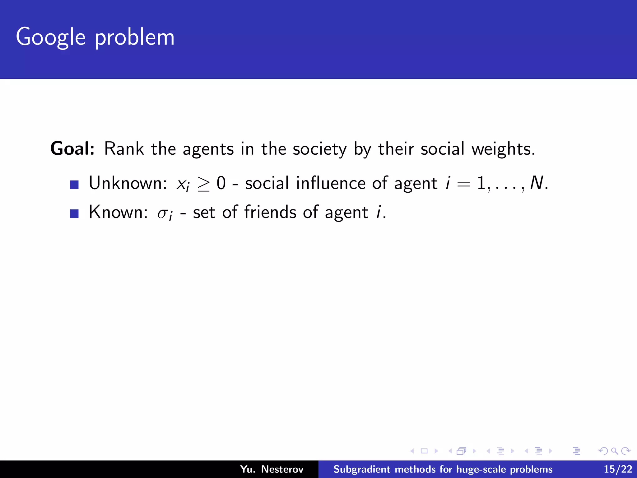 Google problem
Goal: Rank the agents in the society by their social weights.
Unknown: xi ≥ 0 - social inﬂuence of agent i = 1, . . . , N.
Known: σi - set of friends of agent i.
Yu. Nesterov Subgradient methods for huge-scale problems 15/22
 