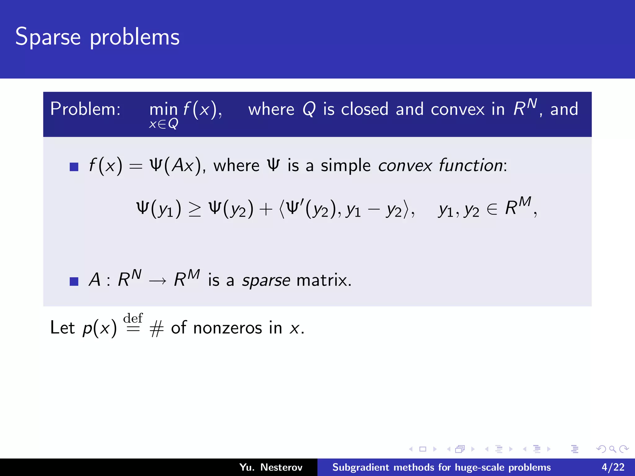 Sparse problems
Problem: min
x∈Q
f (x), where Q is closed and convex in RN, and
f (x) = Ψ(Ax), where Ψ is a simple convex function:
Ψ(y1) ≥ Ψ(y2) + Ψ (y2), y1 − y2 , y1, y2 ∈ RM
,
A : RN → RM is a sparse matrix.
Let p(x)
def
= # of nonzeros in x.
Yu. Nesterov Subgradient methods for huge-scale problems 4/22
 