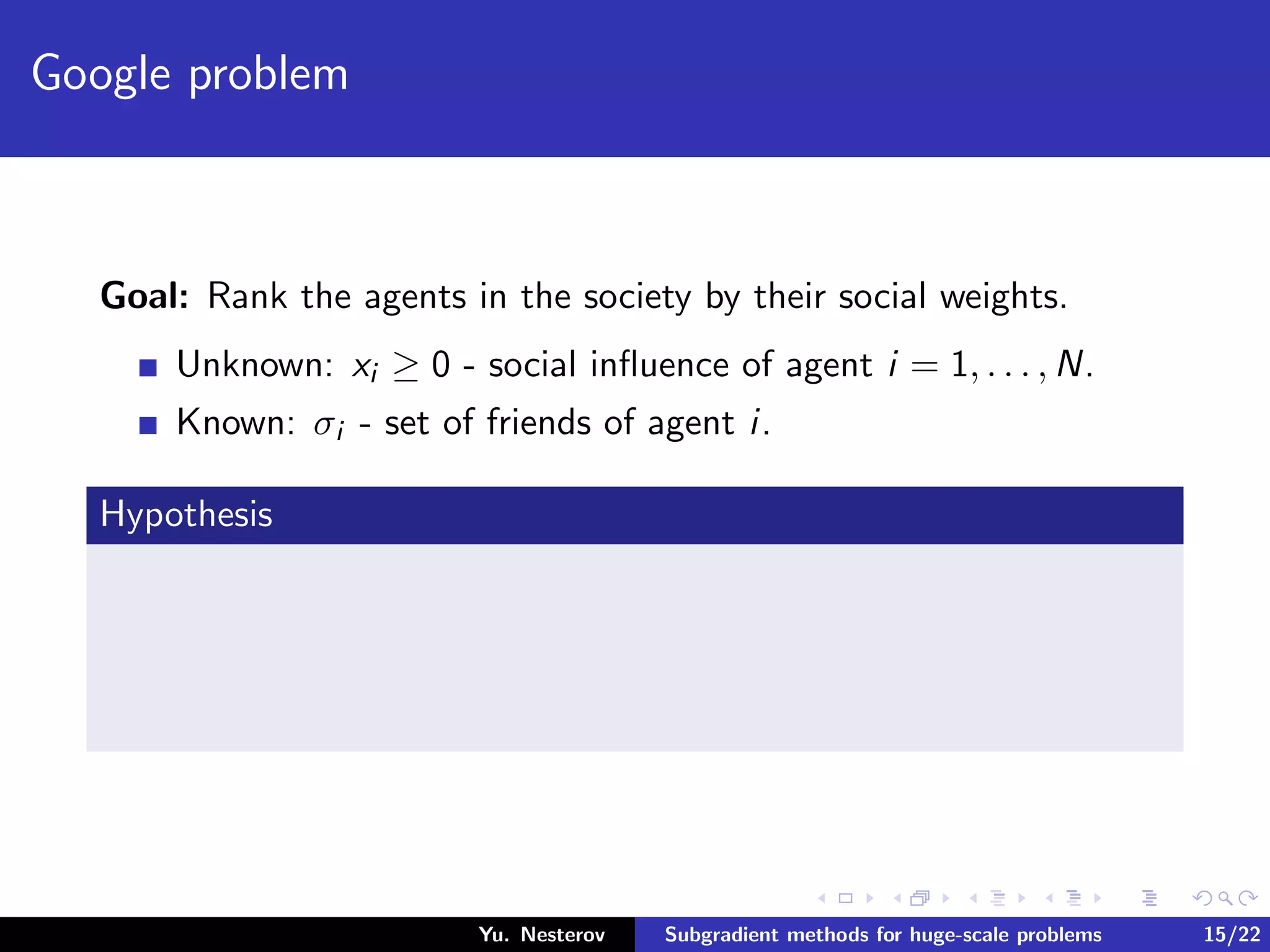 Google problem
Goal: Rank the agents in the society by their social weights.
Unknown: xi ≥ 0 - social inﬂuence of agent i = 1, . . . , N.
Known: σi - set of friends of agent i.
Hypothesis
Yu. Nesterov Subgradient methods for huge-scale problems 15/22
 
