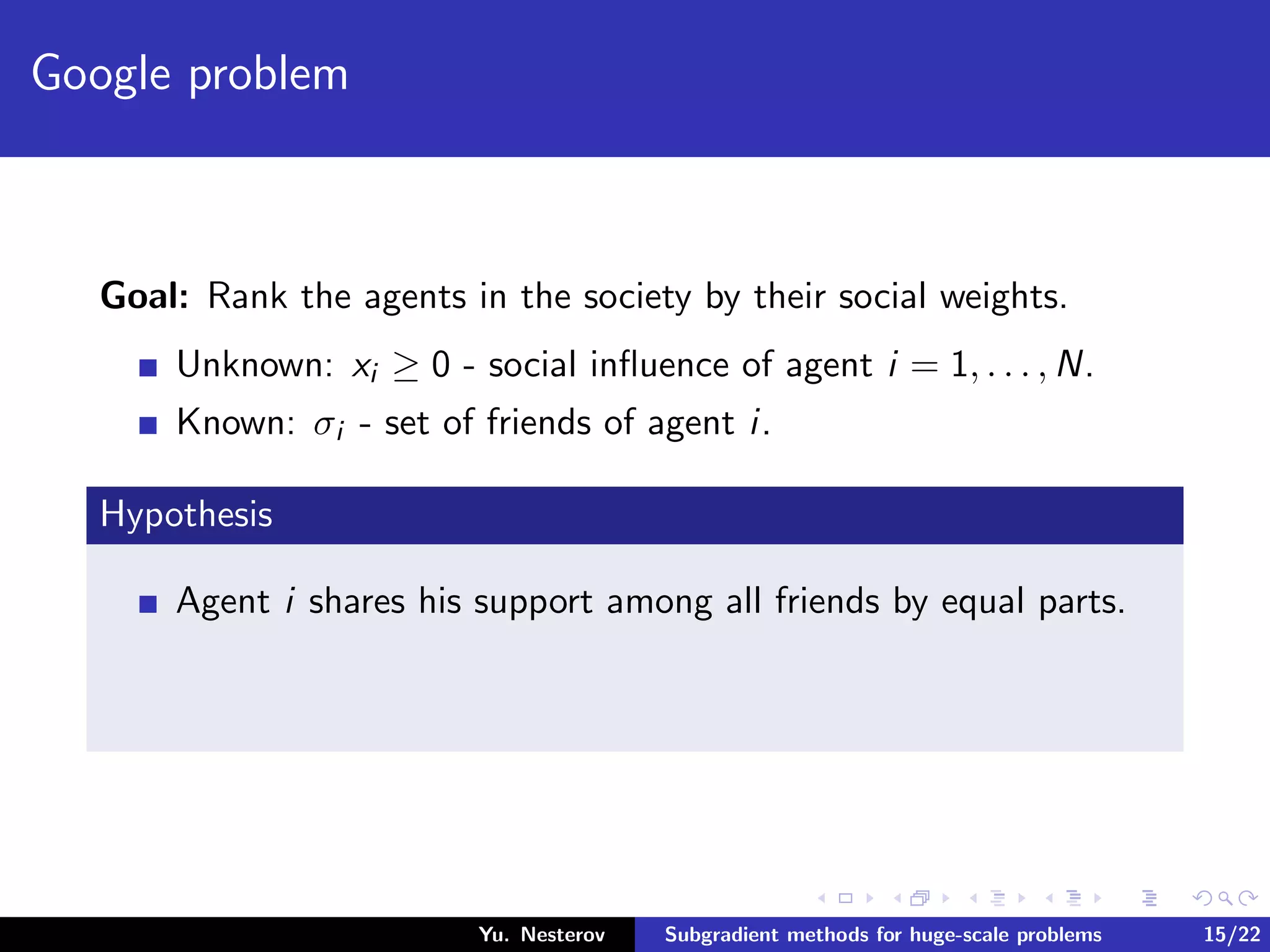 Google problem
Goal: Rank the agents in the society by their social weights.
Unknown: xi ≥ 0 - social inﬂuence of agent i = 1, . . . , N.
Known: σi - set of friends of agent i.
Hypothesis
Agent i shares his support among all friends by equal parts.
Yu. Nesterov Subgradient methods for huge-scale problems 15/22
 