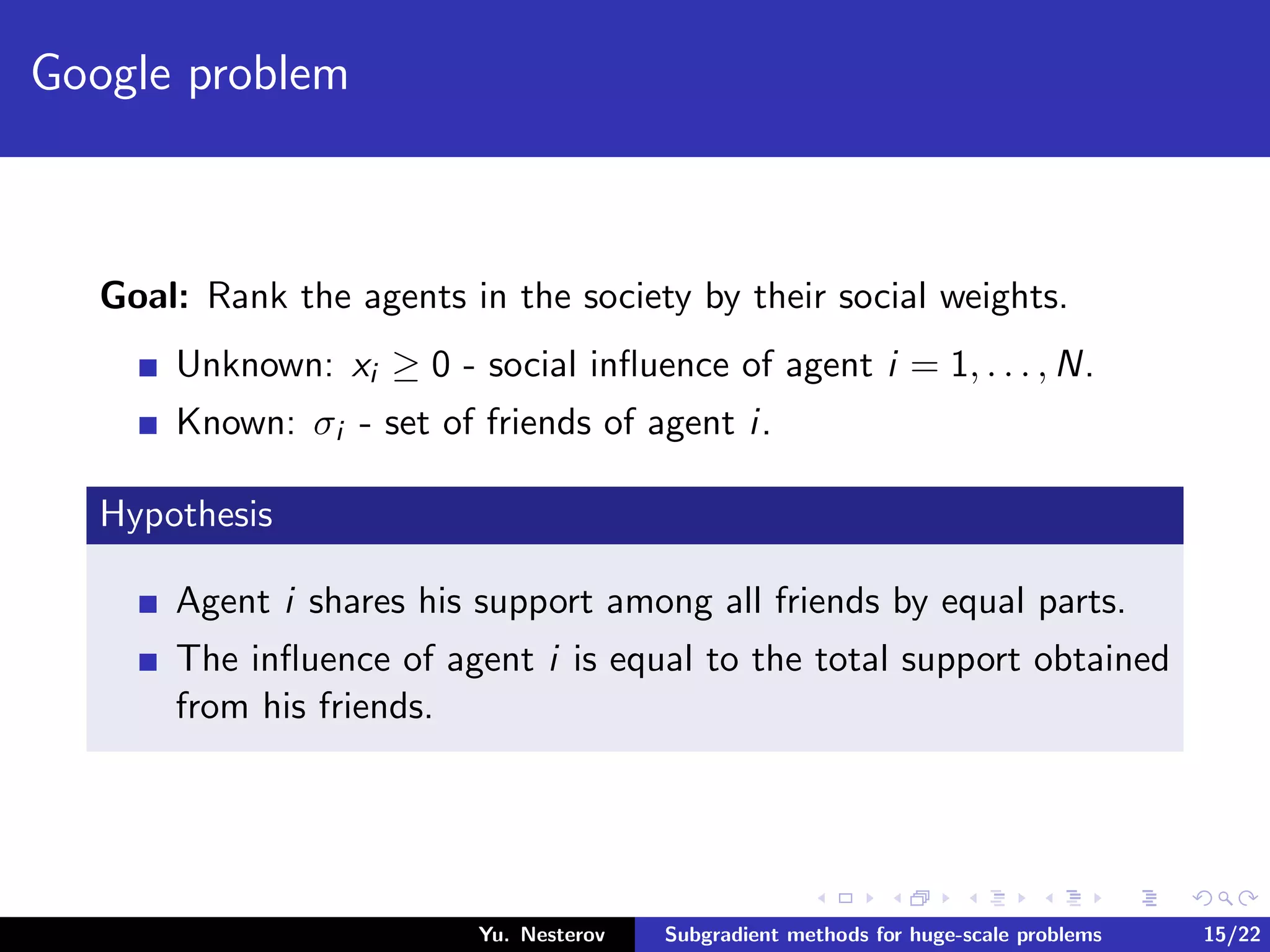 Google problem
Goal: Rank the agents in the society by their social weights.
Unknown: xi ≥ 0 - social inﬂuence of agent i = 1, . . . , N.
Known: σi - set of friends of agent i.
Hypothesis
Agent i shares his support among all friends by equal parts.
The inﬂuence of agent i is equal to the total support obtained
from his friends.
Yu. Nesterov Subgradient methods for huge-scale problems 15/22
 