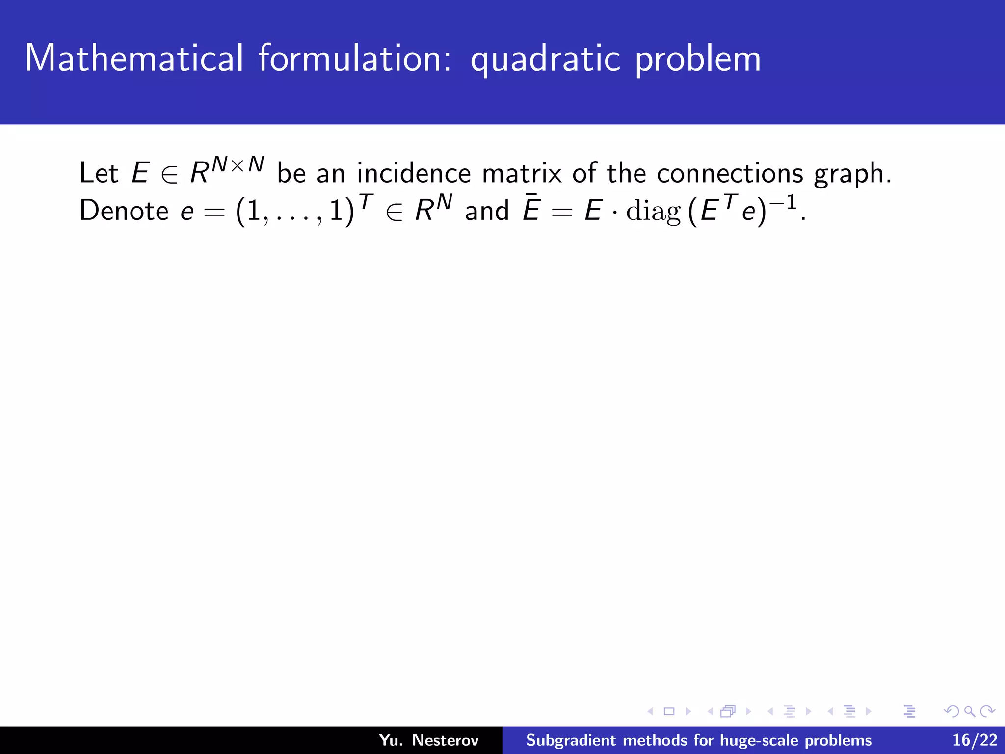 Mathematical formulation: quadratic problem
Let E ∈ RN×N be an incidence matrix of the connections graph.
Denote e = (1, . . . , 1)T ∈ RN and ¯E = E · diag (ET e)−1.
Yu. Nesterov Subgradient methods for huge-scale problems 16/22
 