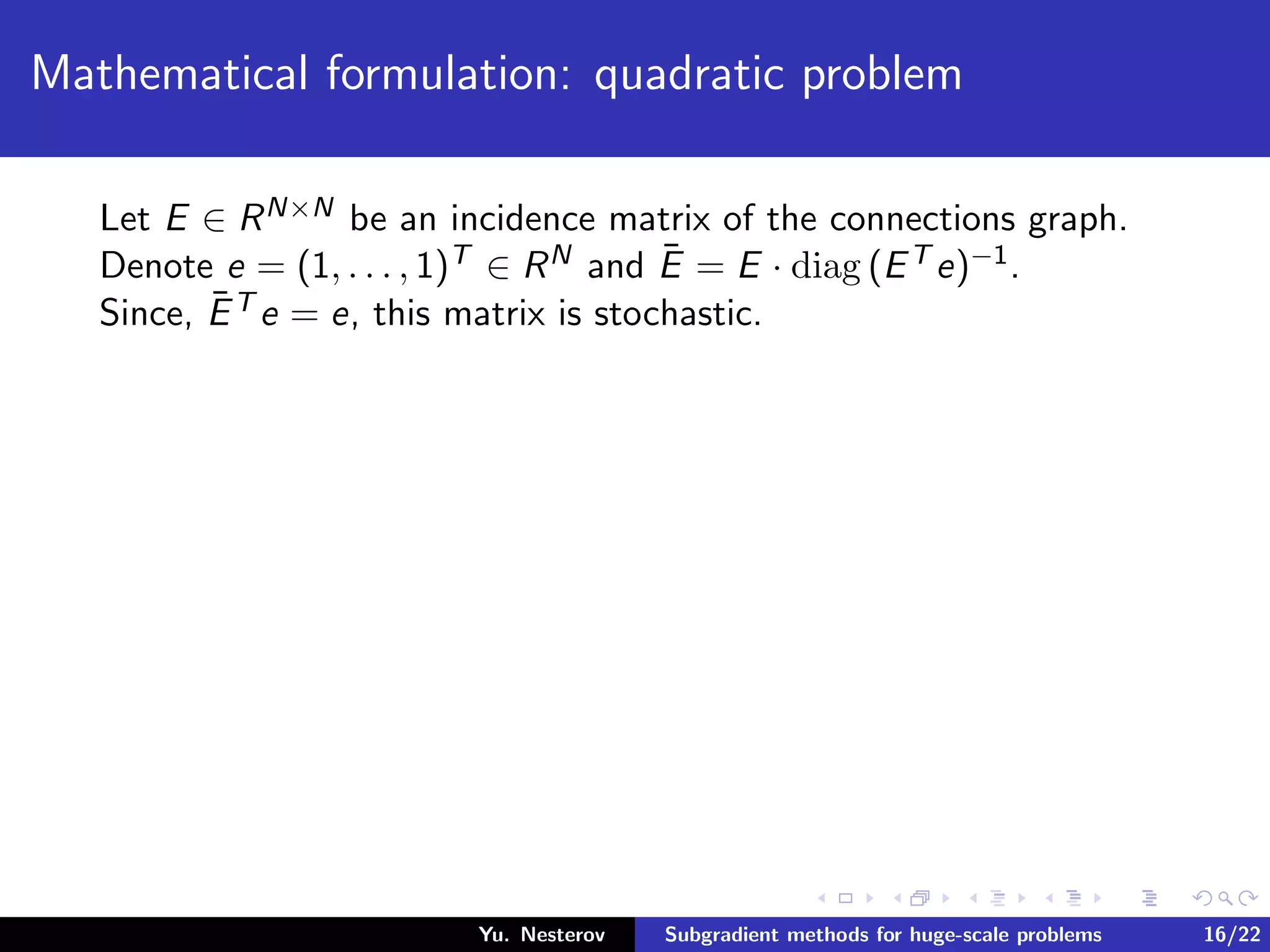 Mathematical formulation: quadratic problem
Let E ∈ RN×N be an incidence matrix of the connections graph.
Denote e = (1, . . . , 1)T ∈ RN and ¯E = E · diag (ET e)−1.
Since, ¯ET e = e, this matrix is stochastic.
Yu. Nesterov Subgradient methods for huge-scale problems 16/22
 
