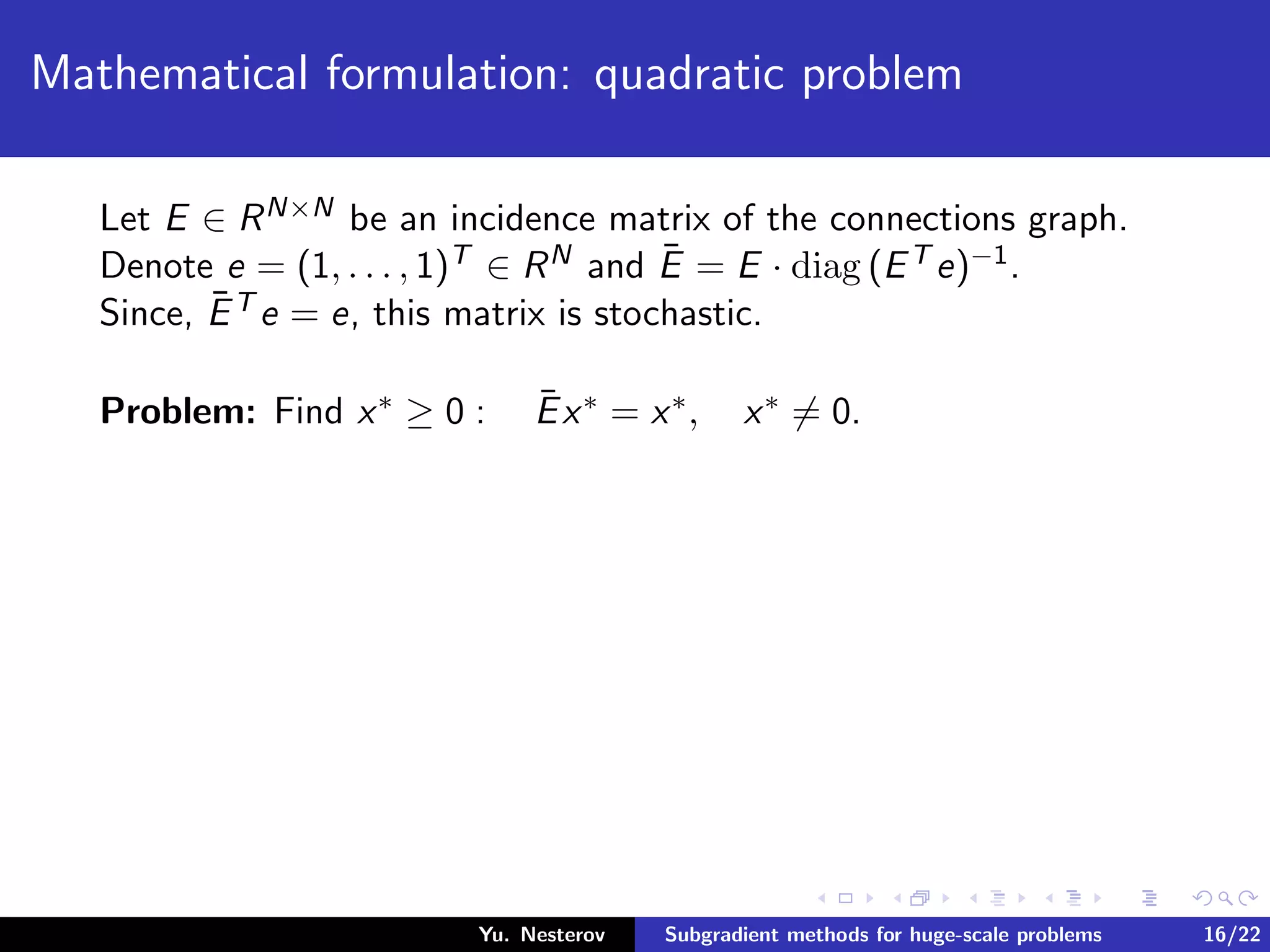 Mathematical formulation: quadratic problem
Let E ∈ RN×N be an incidence matrix of the connections graph.
Denote e = (1, . . . , 1)T ∈ RN and ¯E = E · diag (ET e)−1.
Since, ¯ET e = e, this matrix is stochastic.
Problem: Find x∗ ≥ 0 : ¯Ex∗ = x∗, x∗ = 0.
Yu. Nesterov Subgradient methods for huge-scale problems 16/22
 