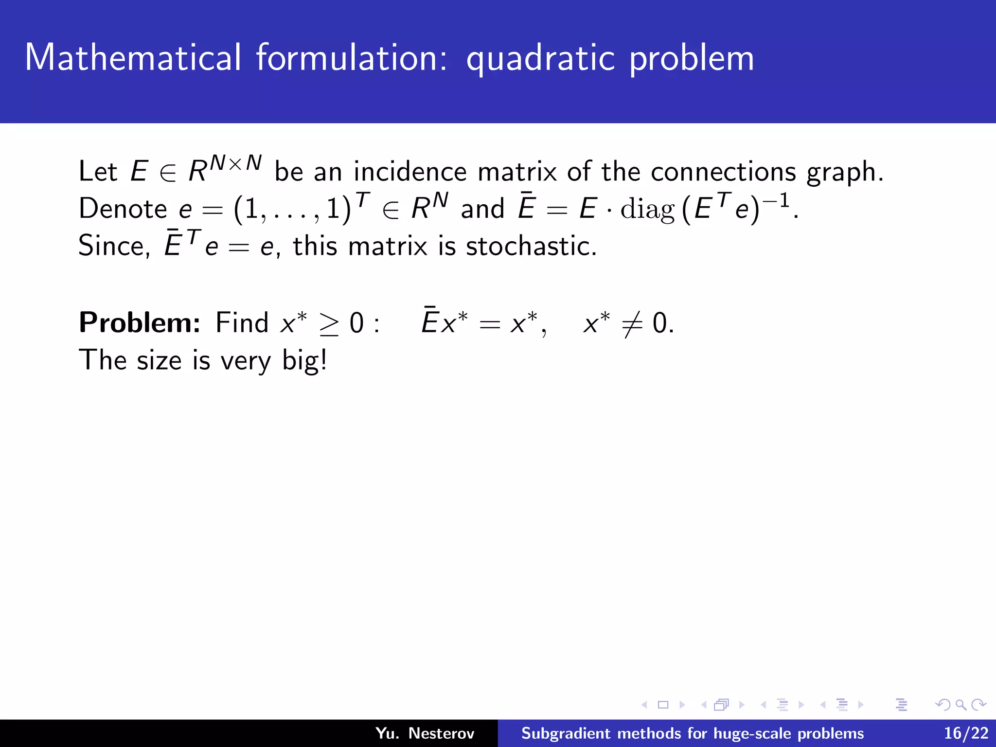 Mathematical formulation: quadratic problem
Let E ∈ RN×N be an incidence matrix of the connections graph.
Denote e = (1, . . . , 1)T ∈ RN and ¯E = E · diag (ET e)−1.
Since, ¯ET e = e, this matrix is stochastic.
Problem: Find x∗ ≥ 0 : ¯Ex∗ = x∗, x∗ = 0.
The size is very big!
Yu. Nesterov Subgradient methods for huge-scale problems 16/22
 