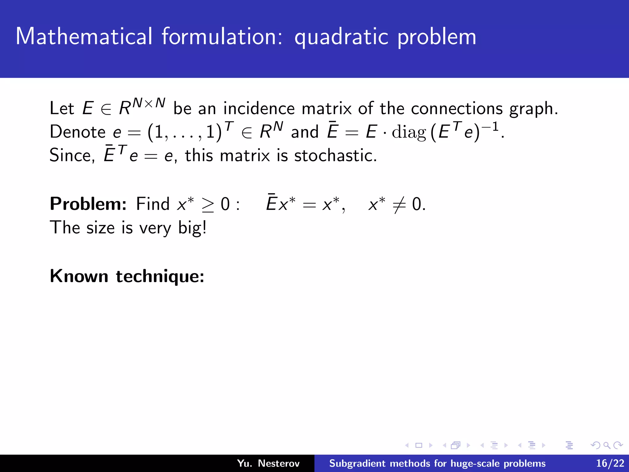 Mathematical formulation: quadratic problem
Let E ∈ RN×N be an incidence matrix of the connections graph.
Denote e = (1, . . . , 1)T ∈ RN and ¯E = E · diag (ET e)−1.
Since, ¯ET e = e, this matrix is stochastic.
Problem: Find x∗ ≥ 0 : ¯Ex∗ = x∗, x∗ = 0.
The size is very big!
Known technique:
Yu. Nesterov Subgradient methods for huge-scale problems 16/22
 