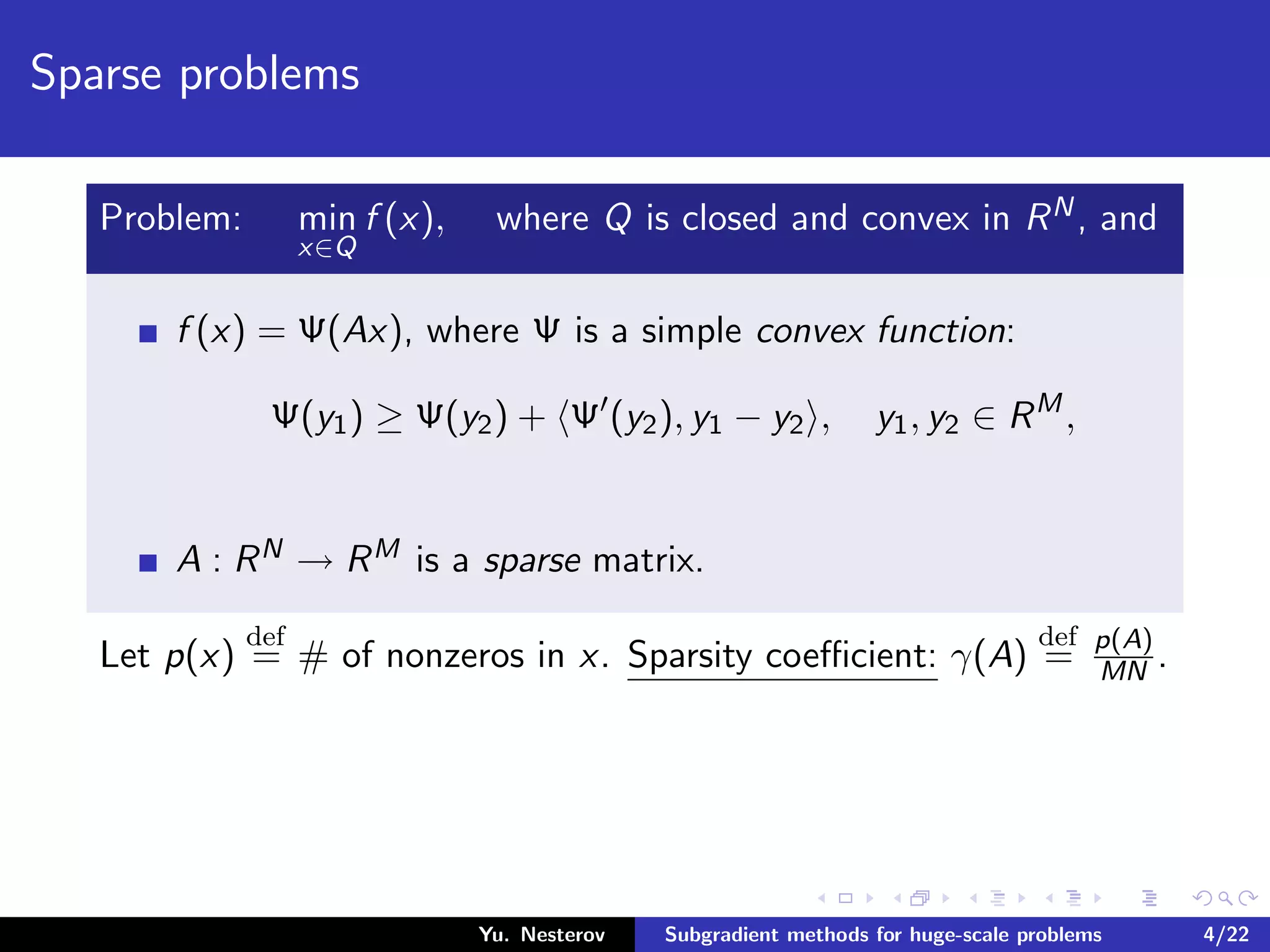 Sparse problems
Problem: min
x∈Q
f (x), where Q is closed and convex in RN, and
f (x) = Ψ(Ax), where Ψ is a simple convex function:
Ψ(y1) ≥ Ψ(y2) + Ψ (y2), y1 − y2 , y1, y2 ∈ RM
,
A : RN → RM is a sparse matrix.
Let p(x)
def
= # of nonzeros in x. Sparsity coeﬃcient: γ(A)
def
= p(A)
MN .
Yu. Nesterov Subgradient methods for huge-scale problems 4/22
 