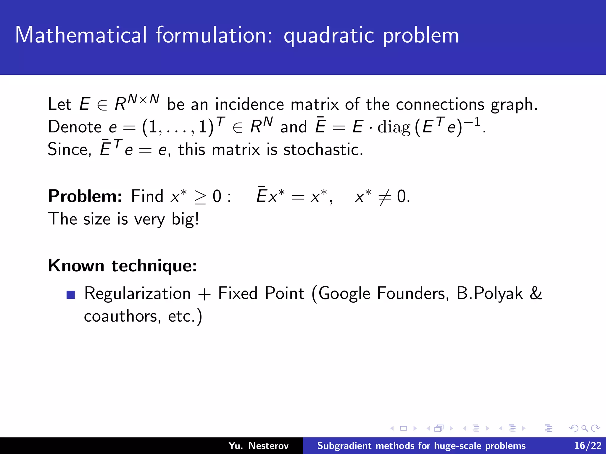 Mathematical formulation: quadratic problem
Let E ∈ RN×N be an incidence matrix of the connections graph.
Denote e = (1, . . . , 1)T ∈ RN and ¯E = E · diag (ET e)−1.
Since, ¯ET e = e, this matrix is stochastic.
Problem: Find x∗ ≥ 0 : ¯Ex∗ = x∗, x∗ = 0.
The size is very big!
Known technique:
Regularization + Fixed Point (Google Founders, B.Polyak &
coauthors, etc.)
Yu. Nesterov Subgradient methods for huge-scale problems 16/22
 